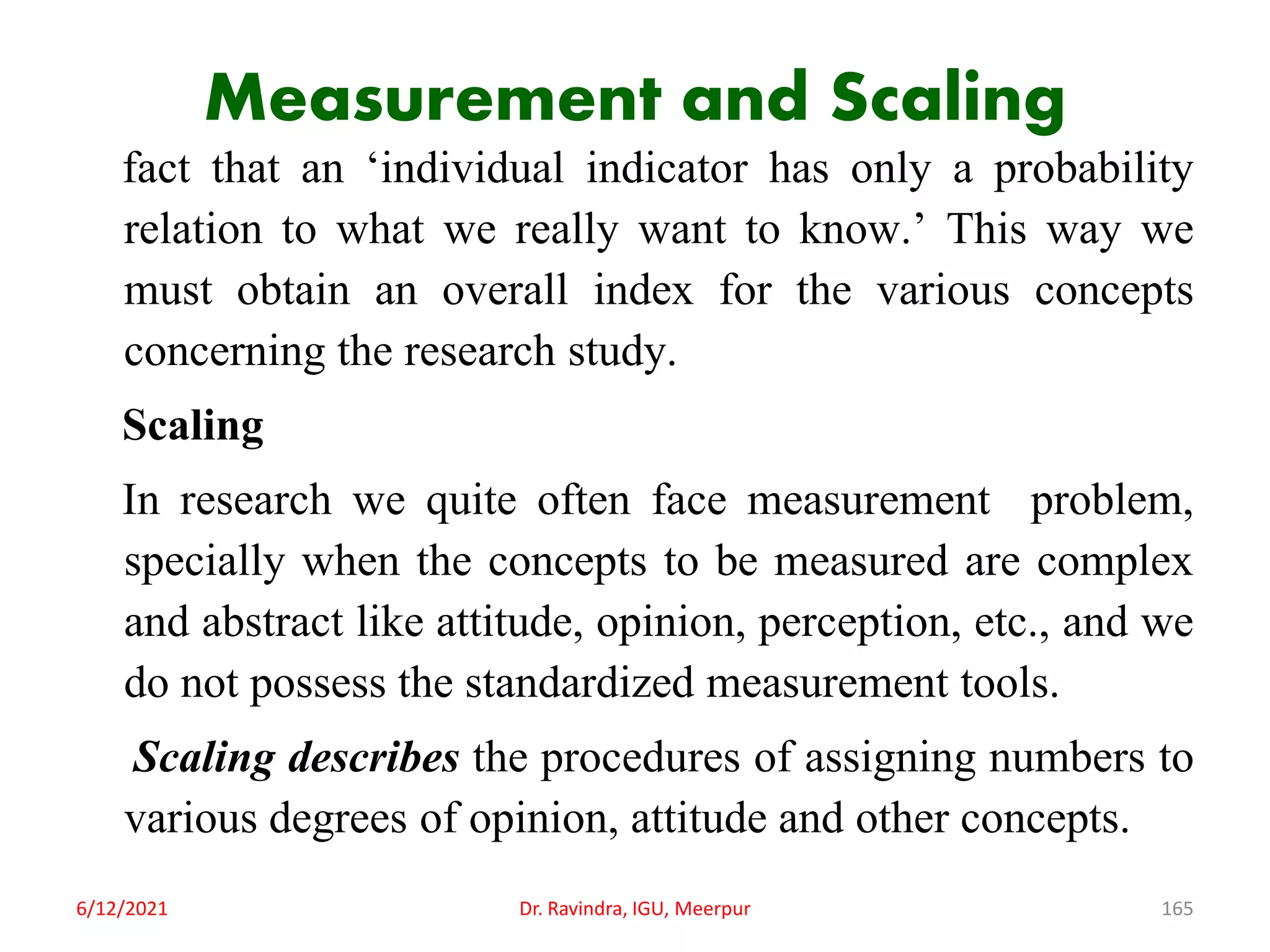 Measurement and Scaling
fact that an ‘individual indicator has only a probability
relation to what we really want to know.’ This way we
must obtain an overall index for the various concepts
concerning the research study.
Scaling
In research we quite often face measurement problem,
specially when the concepts to be measured are complex
and abstract like attitude, opinion, perception, etc., and we
do not possess the standardized measurement tools.
Scaling describes the procedures of assigning numbers to
various degrees of opinion, attitude and other concepts.
6/12/2021 Dr. Ravindra, IGU, Meerpur 165
 