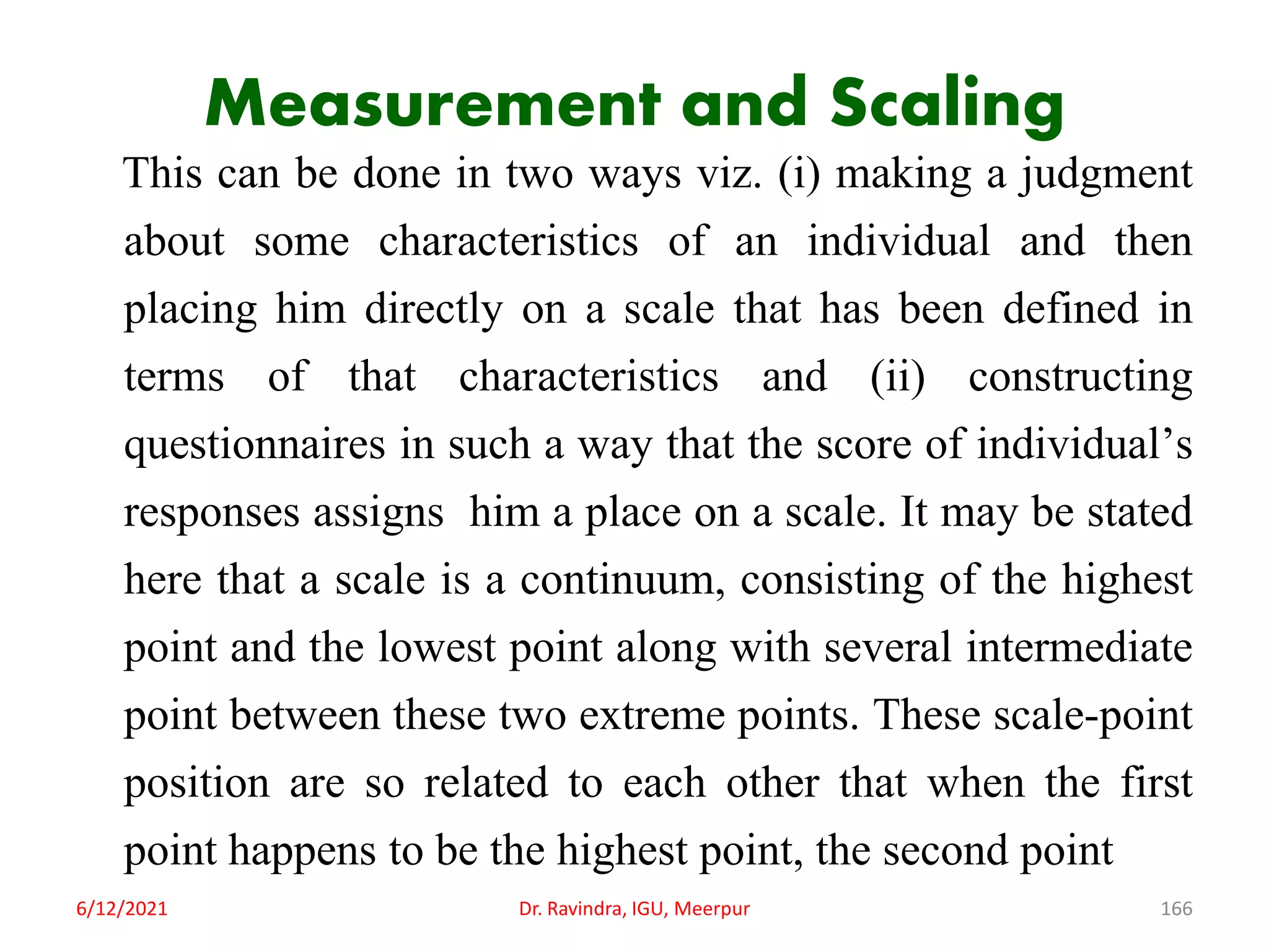 Measurement and Scaling
This can be done in two ways viz. (i) making a judgment
about some characteristics of an individual and then
placing him directly on a scale that has been defined in
terms of that characteristics and (ii) constructing
questionnaires in such a way that the score of individual’s
responses assigns him a place on a scale. It may be stated
here that a scale is a continuum, consisting of the highest
point and the lowest point along with several intermediate
point between these two extreme points. These scale-point
position are so related to each other that when the first
point happens to be the highest point, the second point
6/12/2021 Dr. Ravindra, IGU, Meerpur 166
 