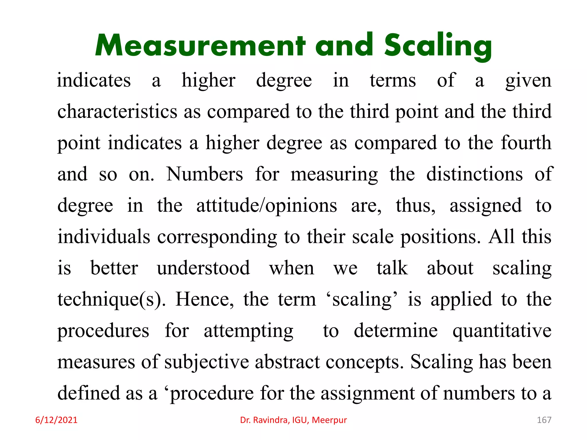 Measurement and Scaling
indicates a higher degree in terms of a given
characteristics as compared to the third point and the third
point indicates a higher degree as compared to the fourth
and so on. Numbers for measuring the distinctions of
degree in the attitude/opinions are, thus, assigned to
individuals corresponding to their scale positions. All this
is better understood when we talk about scaling
technique(s). Hence, the term ‘scaling’ is applied to the
procedures for attempting to determine quantitative
measures of subjective abstract concepts. Scaling has been
defined as a ‘procedure for the assignment of numbers to a
6/12/2021 Dr. Ravindra, IGU, Meerpur 167
 