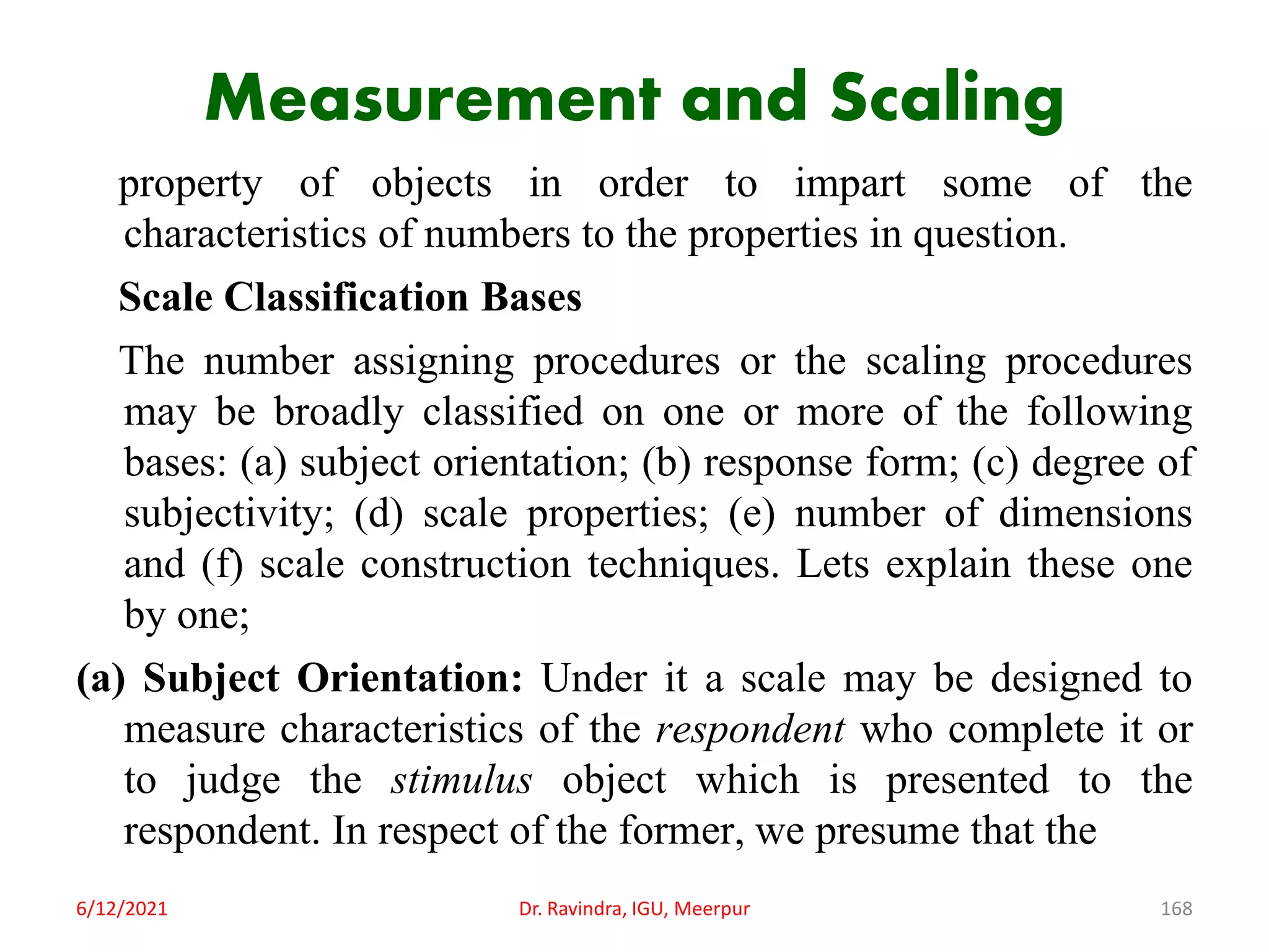 Measurement and Scaling
property of objects in order to impart some of the
characteristics of numbers to the properties in question.
Scale Classification Bases
The number assigning procedures or the scaling procedures
may be broadly classified on one or more of the following
bases: (a) subject orientation; (b) response form; (c) degree of
subjectivity; (d) scale properties; (e) number of dimensions
and (f) scale construction techniques. Lets explain these one
by one;
(a) Subject Orientation: Under it a scale may be designed to
measure characteristics of the respondent who complete it or
to judge the stimulus object which is presented to the
respondent. In respect of the former, we presume that the
6/12/2021 Dr. Ravindra, IGU, Meerpur 168
 