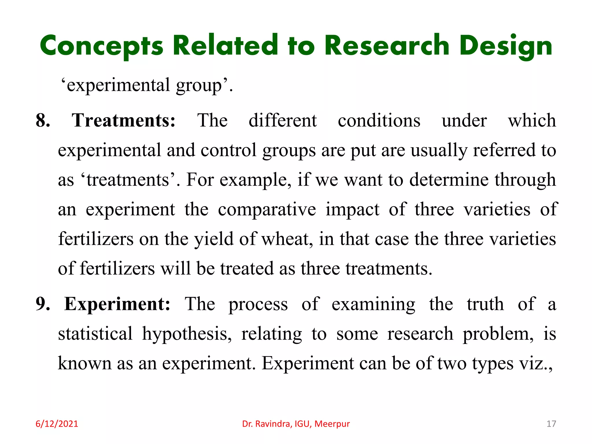 Concepts Related to Research Design
‘experimental group’.
8. Treatments: The different conditions under which
experimental and control groups are put are usually referred to
as ‘treatments’. For example, if we want to determine through
an experiment the comparative impact of three varieties of
fertilizers on the yield of wheat, in that case the three varieties
of fertilizers will be treated as three treatments.
9. Experiment: The process of examining the truth of a
statistical hypothesis, relating to some research problem, is
known as an experiment. Experiment can be of two types viz.,
6/12/2021 Dr. Ravindra, IGU, Meerpur 17
 