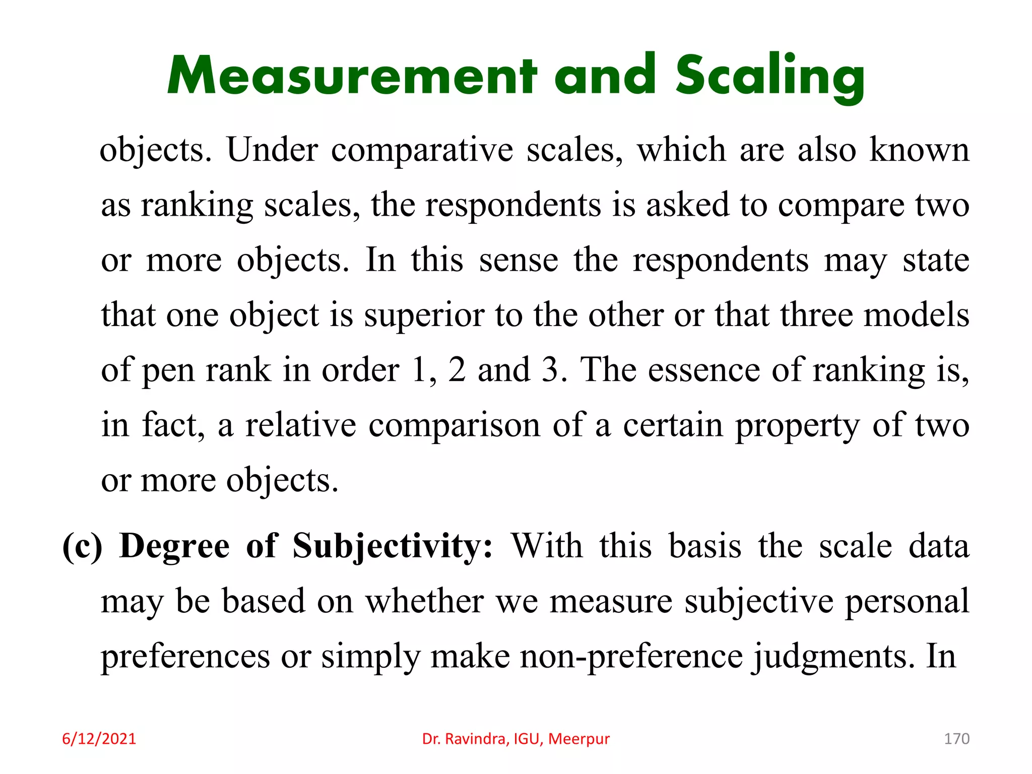 Measurement and Scaling
objects. Under comparative scales, which are also known
as ranking scales, the respondents is asked to compare two
or more objects. In this sense the respondents may state
that one object is superior to the other or that three models
of pen rank in order 1, 2 and 3. The essence of ranking is,
in fact, a relative comparison of a certain property of two
or more objects.
(c) Degree of Subjectivity: With this basis the scale data
may be based on whether we measure subjective personal
preferences or simply make non-preference judgments. In
6/12/2021 Dr. Ravindra, IGU, Meerpur 170
 
