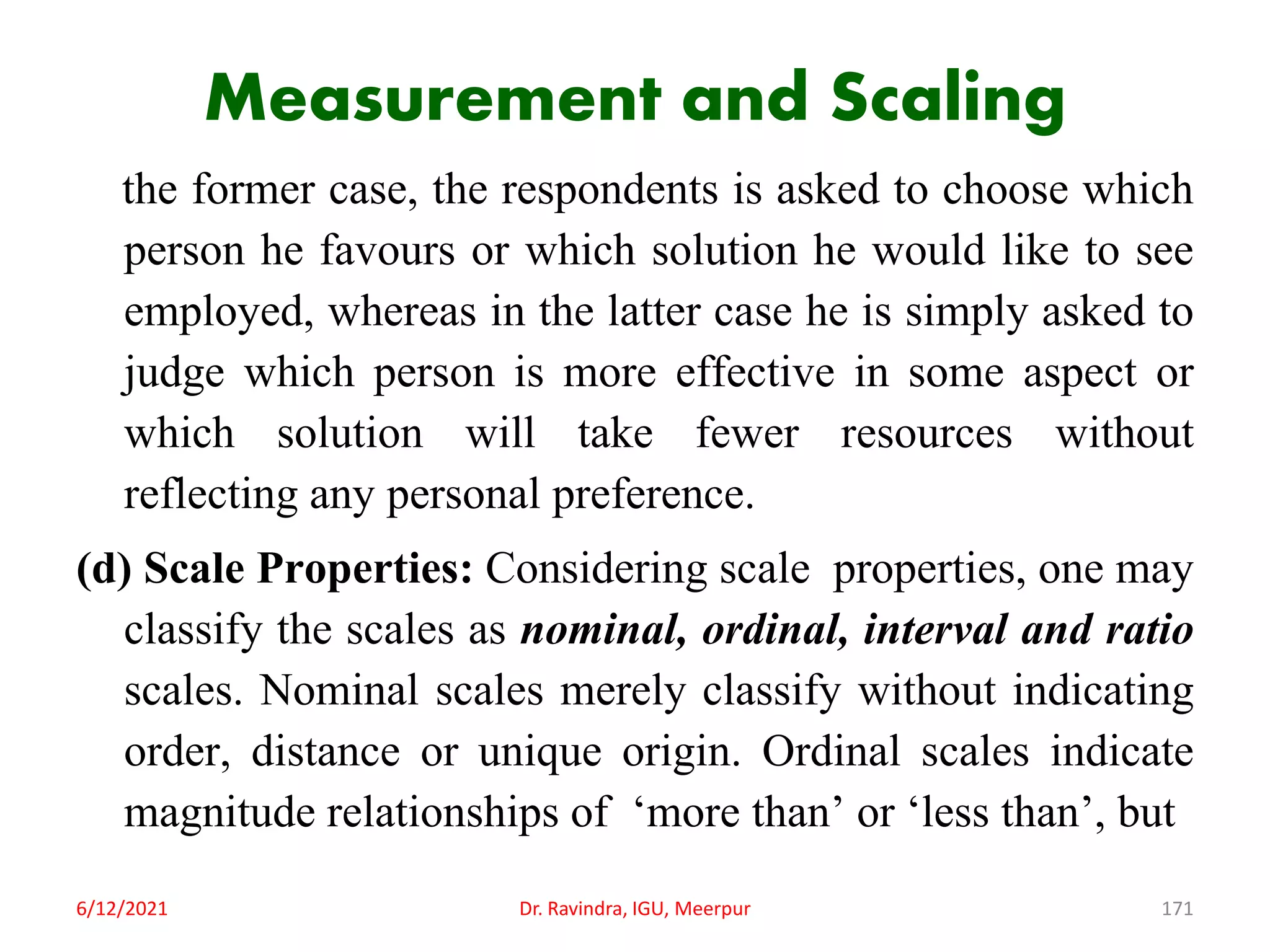 Measurement and Scaling
the former case, the respondents is asked to choose which
person he favours or which solution he would like to see
employed, whereas in the latter case he is simply asked to
judge which person is more effective in some aspect or
which solution will take fewer resources without
reflecting any personal preference.
(d) Scale Properties: Considering scale properties, one may
classify the scales as nominal, ordinal, interval and ratio
scales. Nominal scales merely classify without indicating
order, distance or unique origin. Ordinal scales indicate
magnitude relationships of ‘more than’ or ‘less than’, but
6/12/2021 Dr. Ravindra, IGU, Meerpur 171
 