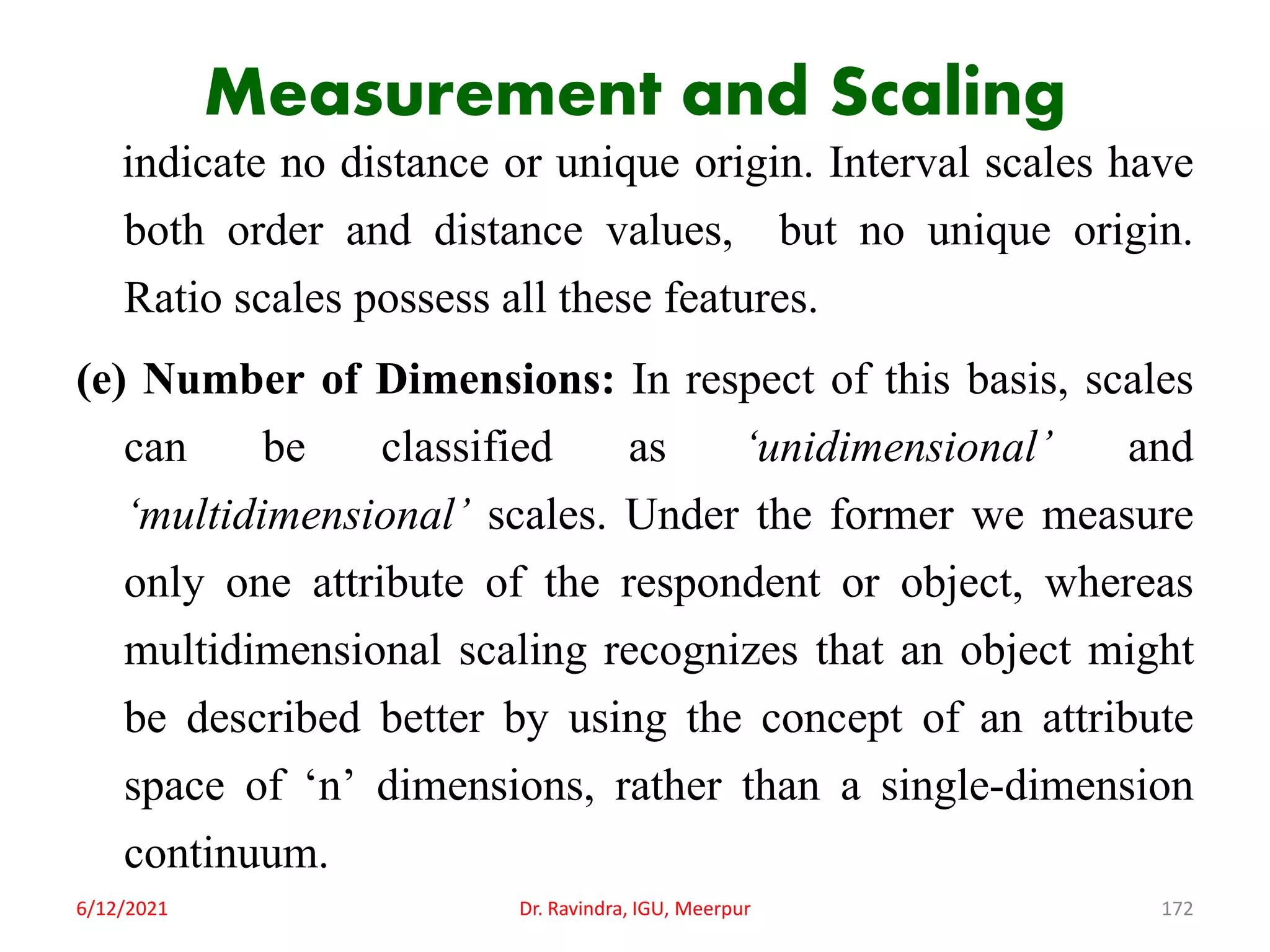Measurement and Scaling
indicate no distance or unique origin. Interval scales have
both order and distance values, but no unique origin.
Ratio scales possess all these features.
(e) Number of Dimensions: In respect of this basis, scales
can be classified as ‘unidimensional’ and
‘multidimensional’ scales. Under the former we measure
only one attribute of the respondent or object, whereas
multidimensional scaling recognizes that an object might
be described better by using the concept of an attribute
space of ‘n’ dimensions, rather than a single-dimension
continuum.
6/12/2021 Dr. Ravindra, IGU, Meerpur 172
 