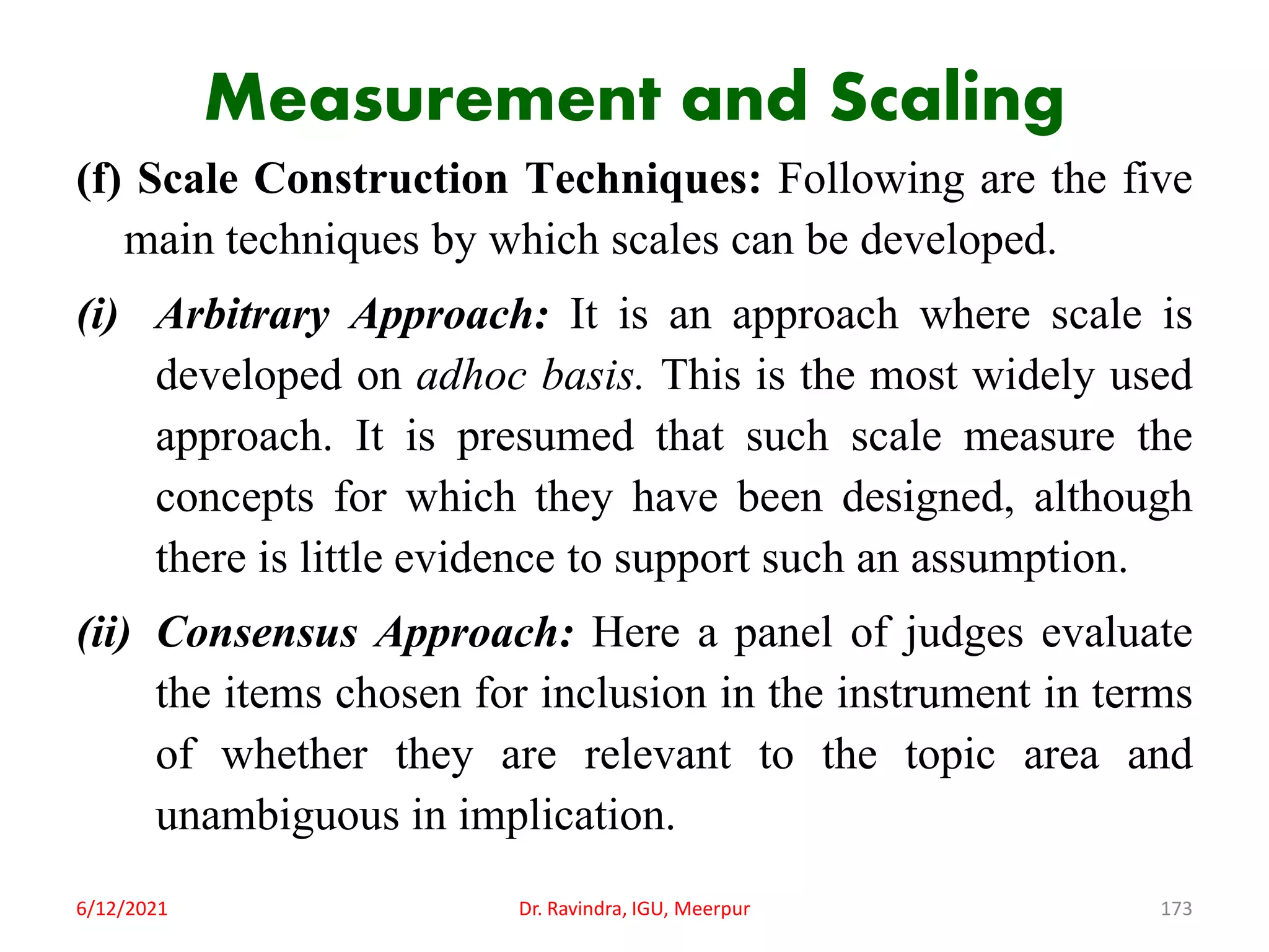 Measurement and Scaling
(f) Scale Construction Techniques: Following are the five
main techniques by which scales can be developed.
(i) Arbitrary Approach: It is an approach where scale is
developed on adhoc basis. This is the most widely used
approach. It is presumed that such scale measure the
concepts for which they have been designed, although
there is little evidence to support such an assumption.
(ii) Consensus Approach: Here a panel of judges evaluate
the items chosen for inclusion in the instrument in terms
of whether they are relevant to the topic area and
unambiguous in implication.
6/12/2021 Dr. Ravindra, IGU, Meerpur 173
 