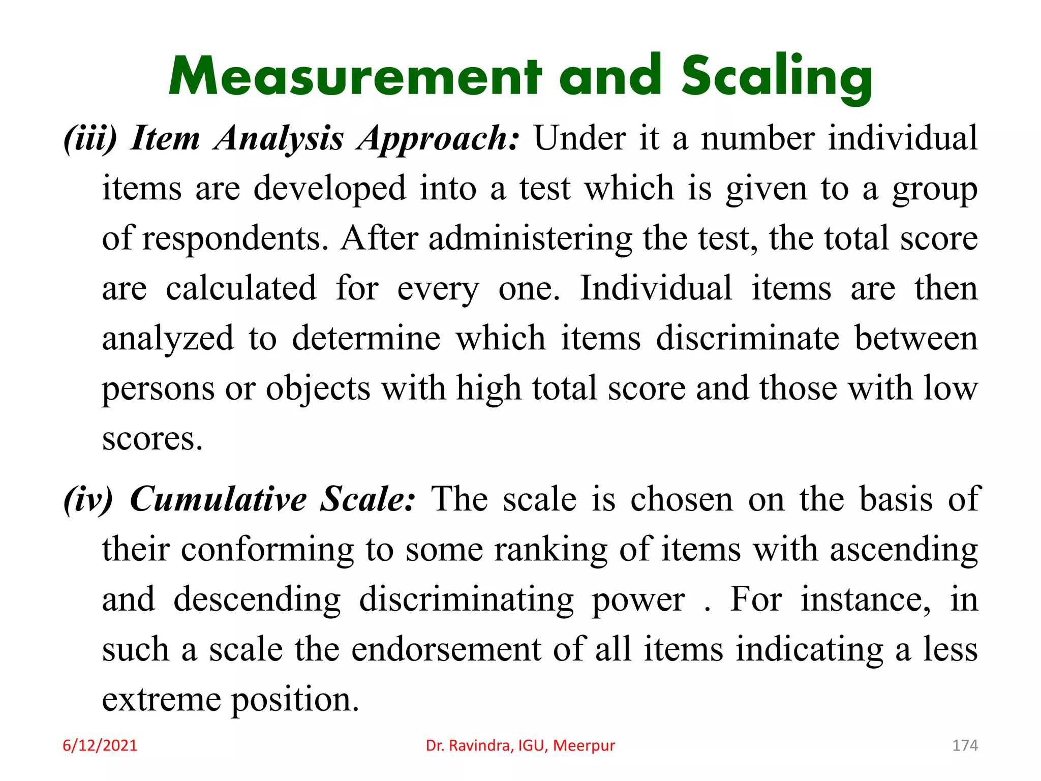 Measurement and Scaling
(iii) Item Analysis Approach: Under it a number individual
items are developed into a test which is given to a group
of respondents. After administering the test, the total score
are calculated for every one. Individual items are then
analyzed to determine which items discriminate between
persons or objects with high total score and those with low
scores.
(iv) Cumulative Scale: The scale is chosen on the basis of
their conforming to some ranking of items with ascending
and descending discriminating power . For instance, in
such a scale the endorsement of all items indicating a less
extreme position.
6/12/2021 Dr. Ravindra, IGU, Meerpur 174
 
