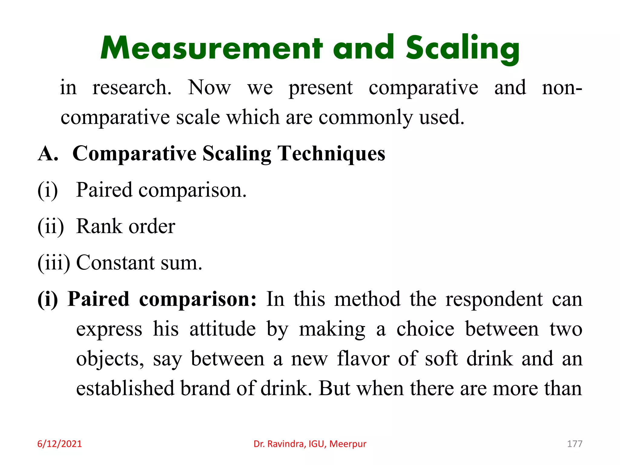 Measurement and Scaling
in research. Now we present comparative and non-
comparative scale which are commonly used.
A. Comparative Scaling Techniques
(i) Paired comparison.
(ii) Rank order
(iii) Constant sum.
(i) Paired comparison: In this method the respondent can
express his attitude by making a choice between two
objects, say between a new flavor of soft drink and an
established brand of drink. But when there are more than
6/12/2021 Dr. Ravindra, IGU, Meerpur 177
 