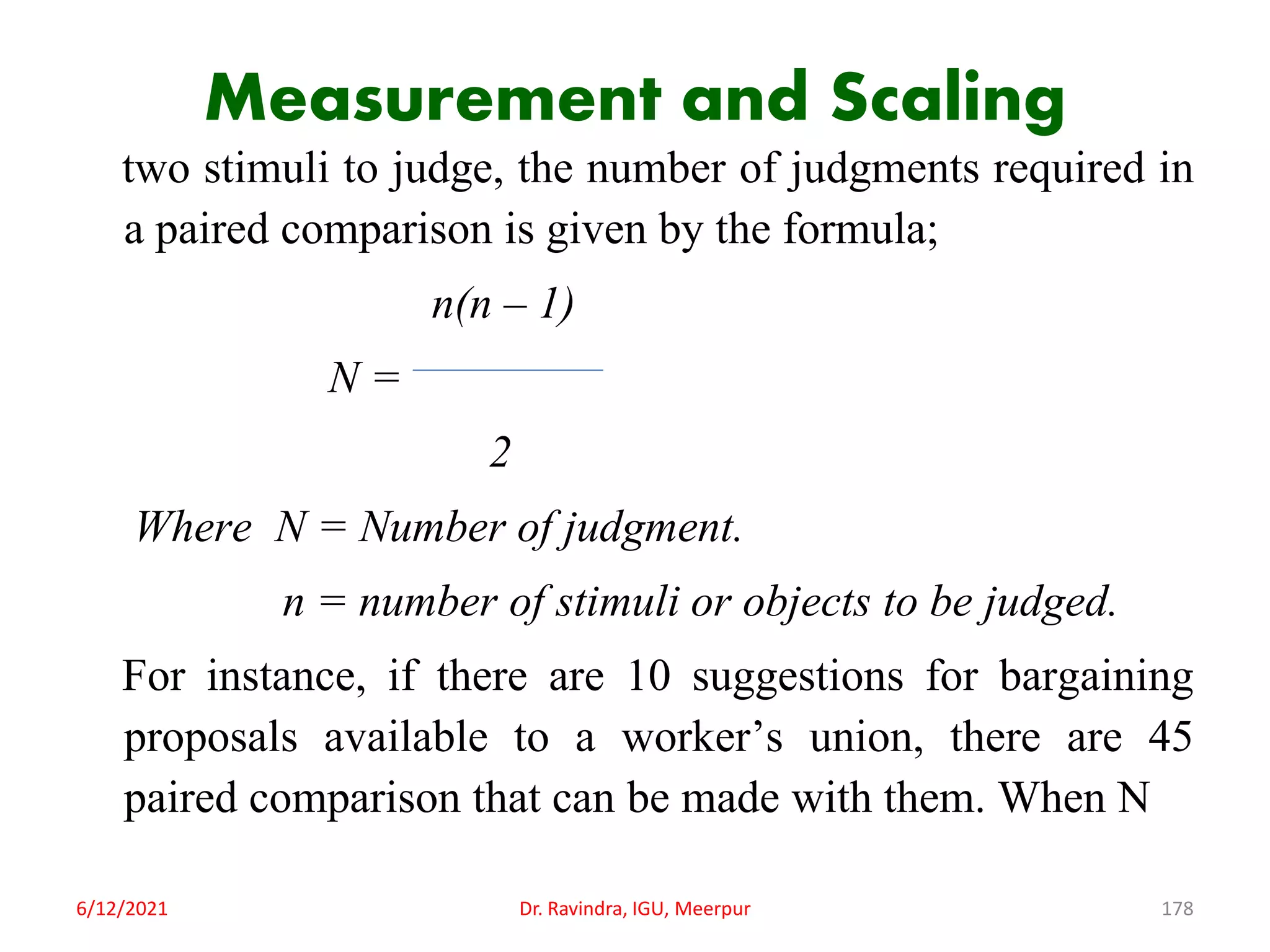 Measurement and Scaling
two stimuli to judge, the number of judgments required in
a paired comparison is given by the formula;
n(n – 1)
N =
2
Where N = Number of judgment.
n = number of stimuli or objects to be judged.
For instance, if there are 10 suggestions for bargaining
proposals available to a worker’s union, there are 45
paired comparison that can be made with them. When N
6/12/2021 Dr. Ravindra, IGU, Meerpur 178
 
