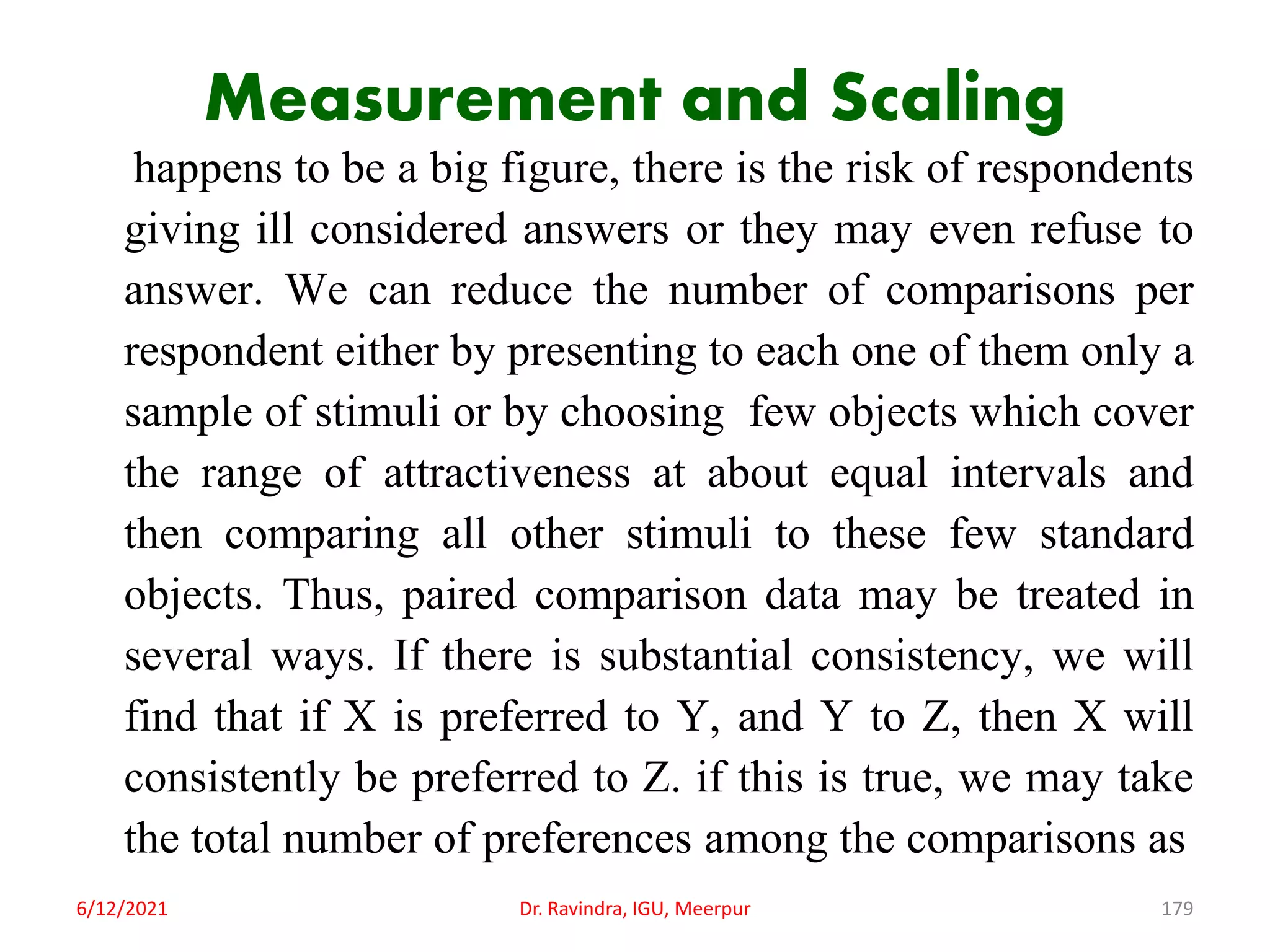 Measurement and Scaling
happens to be a big figure, there is the risk of respondents
giving ill considered answers or they may even refuse to
answer. We can reduce the number of comparisons per
respondent either by presenting to each one of them only a
sample of stimuli or by choosing few objects which cover
the range of attractiveness at about equal intervals and
then comparing all other stimuli to these few standard
objects. Thus, paired comparison data may be treated in
several ways. If there is substantial consistency, we will
find that if X is preferred to Y, and Y to Z, then X will
consistently be preferred to Z. if this is true, we may take
the total number of preferences among the comparisons as
6/12/2021 Dr. Ravindra, IGU, Meerpur 179
 