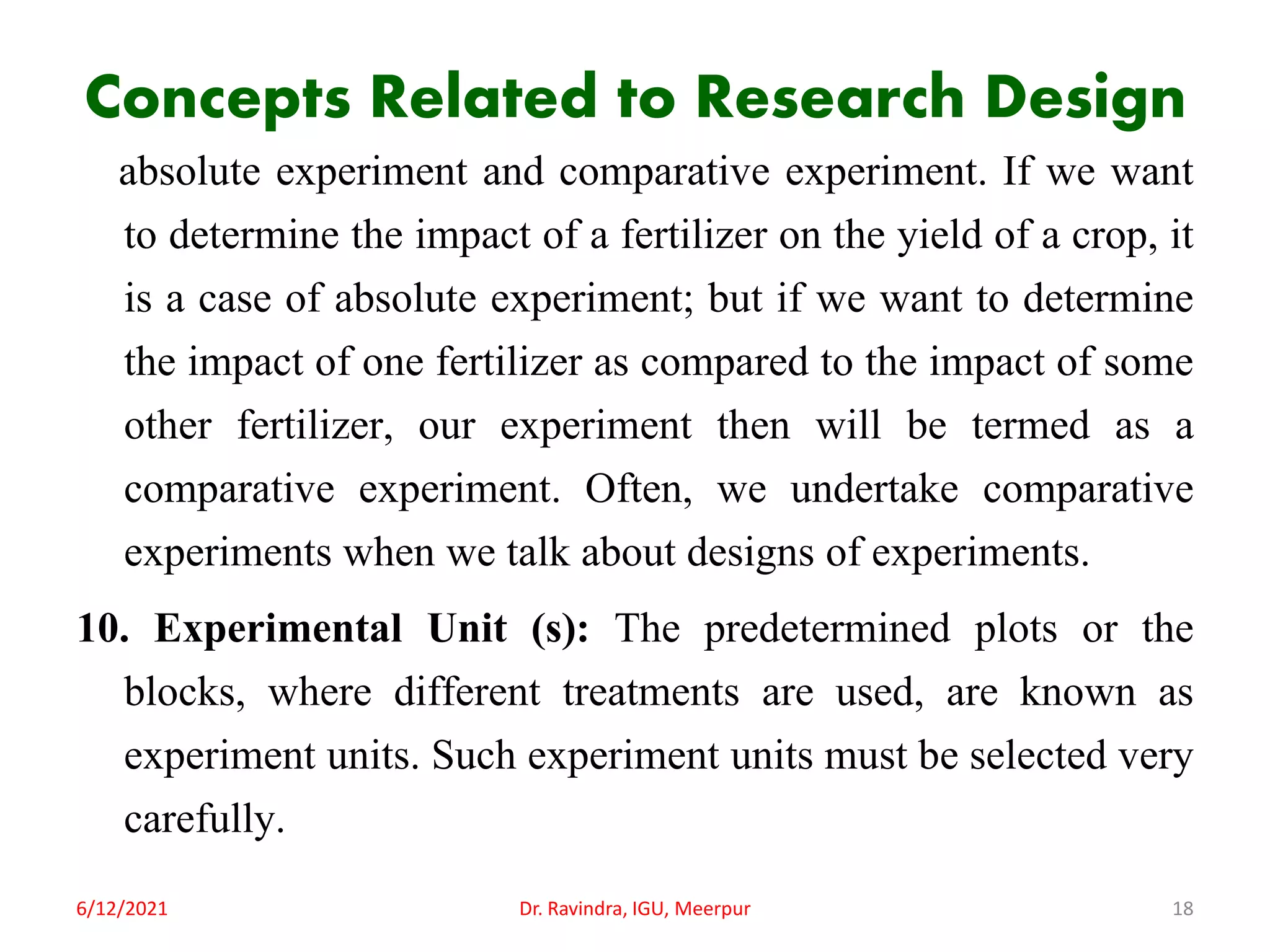 Concepts Related to Research Design
absolute experiment and comparative experiment. If we want
to determine the impact of a fertilizer on the yield of a crop, it
is a case of absolute experiment; but if we want to determine
the impact of one fertilizer as compared to the impact of some
other fertilizer, our experiment then will be termed as a
comparative experiment. Often, we undertake comparative
experiments when we talk about designs of experiments.
10. Experimental Unit (s): The predetermined plots or the
blocks, where different treatments are used, are known as
experiment units. Such experiment units must be selected very
carefully.
6/12/2021 Dr. Ravindra, IGU, Meerpur 18
 