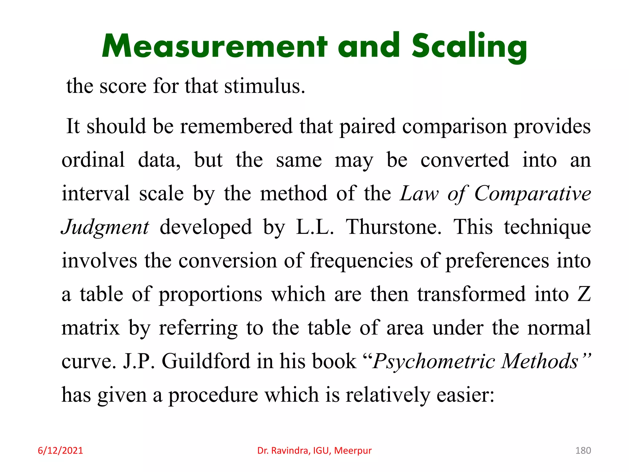 Measurement and Scaling
the score for that stimulus.
It should be remembered that paired comparison provides
ordinal data, but the same may be converted into an
interval scale by the method of the Law of Comparative
Judgment developed by L.L. Thurstone. This technique
involves the conversion of frequencies of preferences into
a table of proportions which are then transformed into Z
matrix by referring to the table of area under the normal
curve. J.P. Guildford in his book “Psychometric Methods”
has given a procedure which is relatively easier:
6/12/2021 Dr. Ravindra, IGU, Meerpur 180
 
