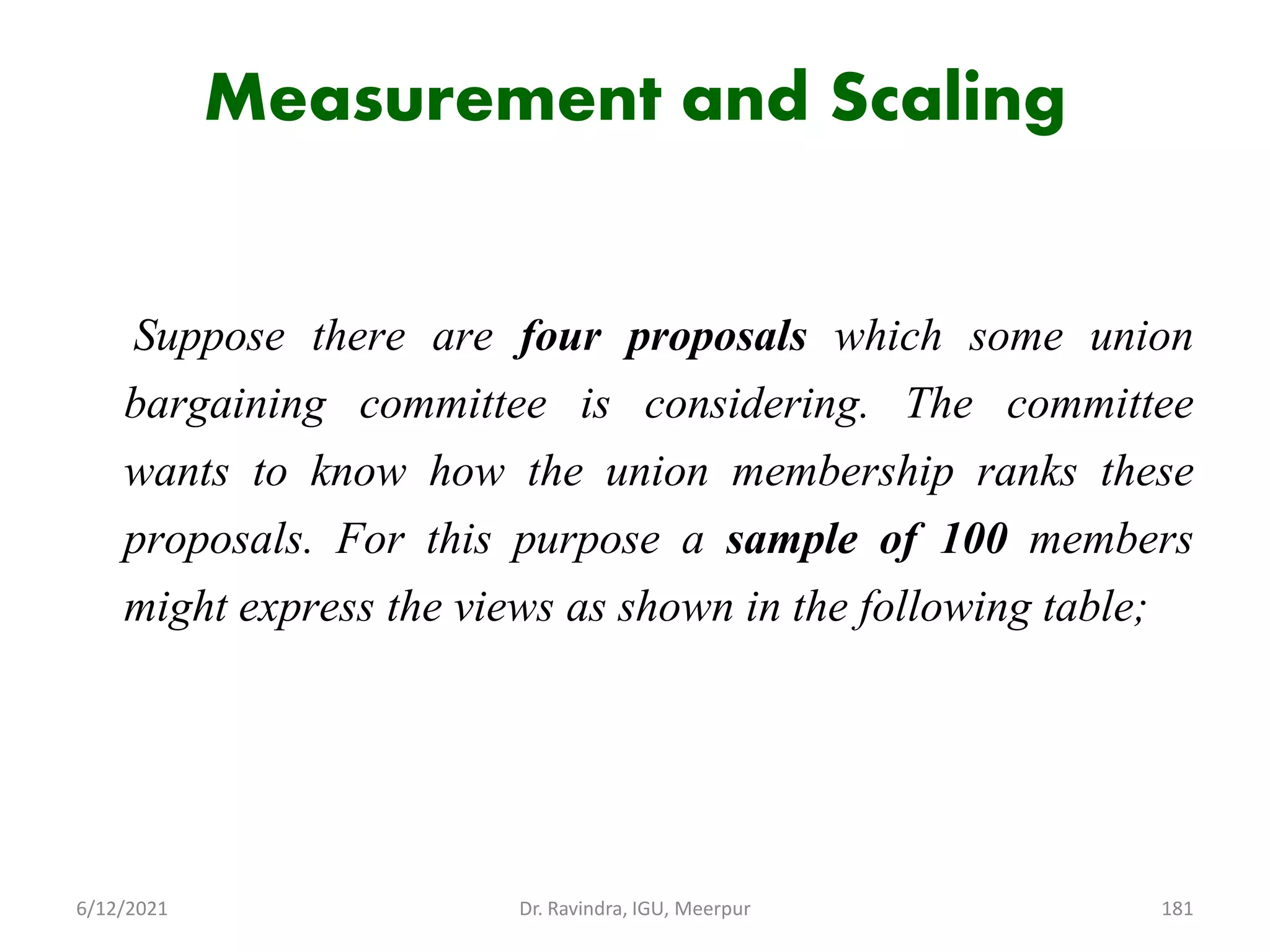 Measurement and Scaling
Suppose there are four proposals which some union
bargaining committee is considering. The committee
wants to know how the union membership ranks these
proposals. For this purpose a sample of 100 members
might express the views as shown in the following table;
6/12/2021 Dr. Ravindra, IGU, Meerpur 181
 