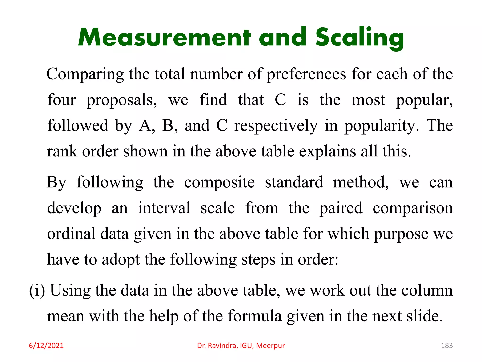 Measurement and Scaling
Comparing the total number of preferences for each of the
four proposals, we find that C is the most popular,
followed by A, B, and C respectively in popularity. The
rank order shown in the above table explains all this.
By following the composite standard method, we can
develop an interval scale from the paired comparison
ordinal data given in the above table for which purpose we
have to adopt the following steps in order:
(i) Using the data in the above table, we work out the column
mean with the help of the formula given in the next slide.
6/12/2021 Dr. Ravindra, IGU, Meerpur 183
 