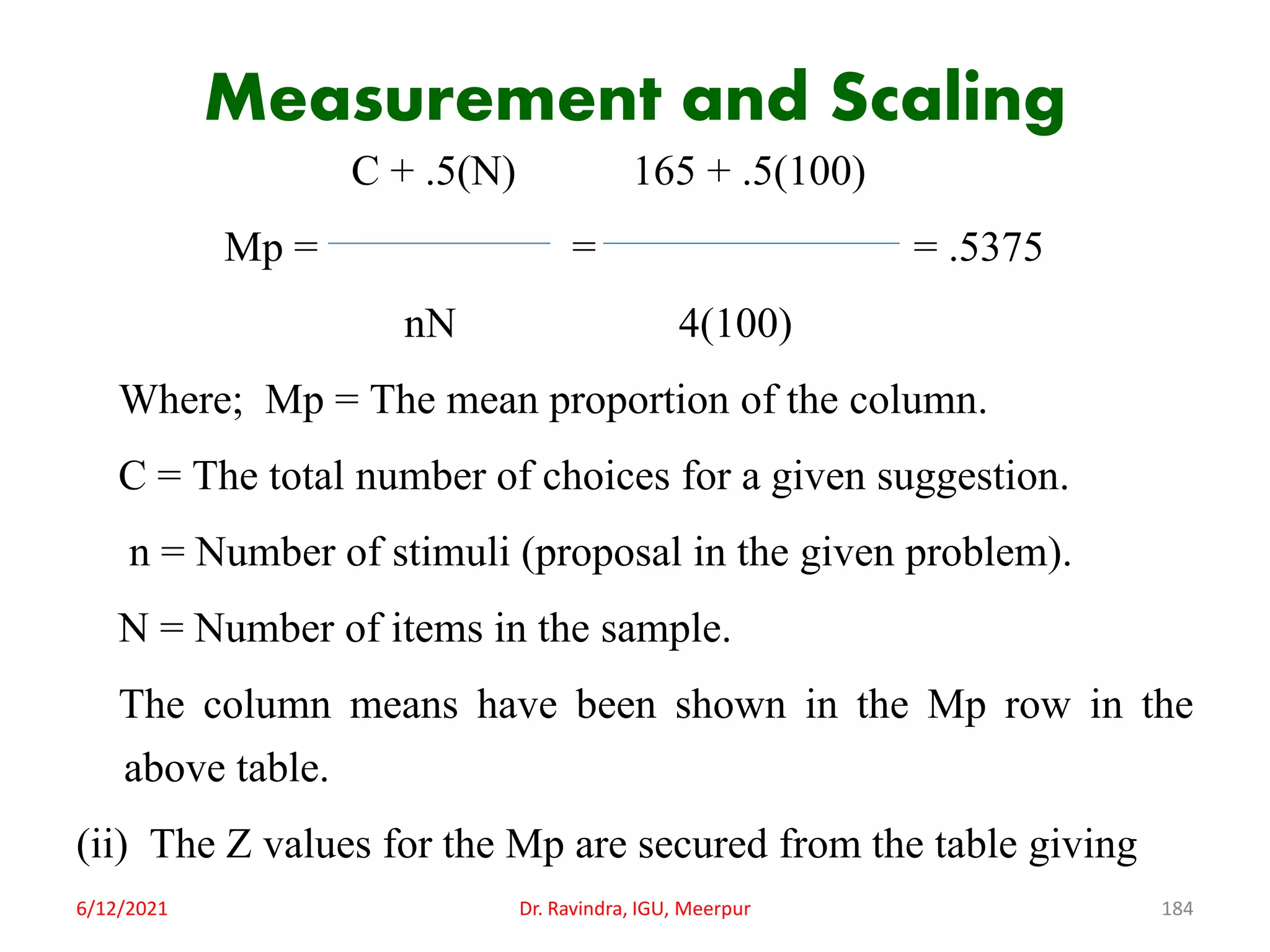 Measurement and Scaling
C + .5(N) 165 + .5(100)
Mp = = = .5375
nN 4(100)
Where; Mp = The mean proportion of the column.
C = The total number of choices for a given suggestion.
n = Number of stimuli (proposal in the given problem).
N = Number of items in the sample.
The column means have been shown in the Mp row in the
above table.
(ii) The Z values for the Mp are secured from the table giving
6/12/2021 Dr. Ravindra, IGU, Meerpur 184
 