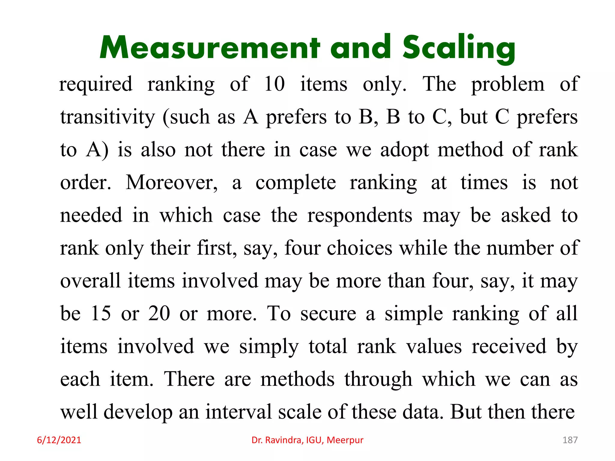 Measurement and Scaling
required ranking of 10 items only. The problem of
transitivity (such as A prefers to B, B to C, but C prefers
to A) is also not there in case we adopt method of rank
order. Moreover, a complete ranking at times is not
needed in which case the respondents may be asked to
rank only their first, say, four choices while the number of
overall items involved may be more than four, say, it may
be 15 or 20 or more. To secure a simple ranking of all
items involved we simply total rank values received by
each item. There are methods through which we can as
well develop an interval scale of these data. But then there
6/12/2021 Dr. Ravindra, IGU, Meerpur 187
 