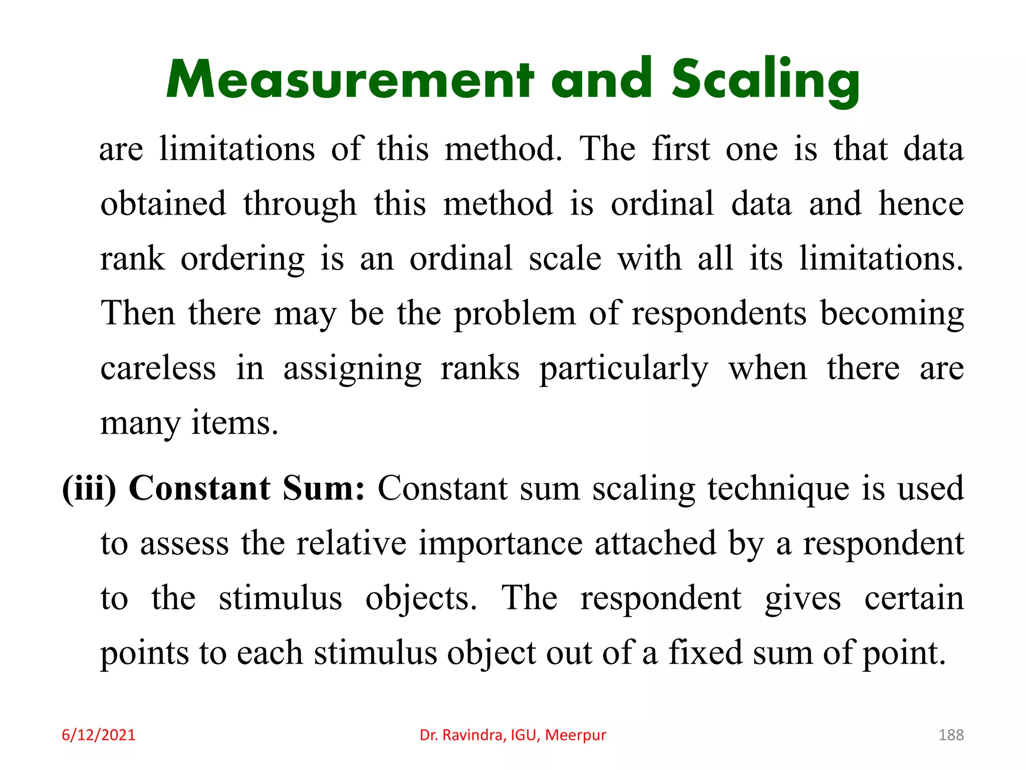 Measurement and Scaling
are limitations of this method. The first one is that data
obtained through this method is ordinal data and hence
rank ordering is an ordinal scale with all its limitations.
Then there may be the problem of respondents becoming
careless in assigning ranks particularly when there are
many items.
(iii) Constant Sum: Constant sum scaling technique is used
to assess the relative importance attached by a respondent
to the stimulus objects. The respondent gives certain
points to each stimulus object out of a fixed sum of point.
6/12/2021 Dr. Ravindra, IGU, Meerpur 188
 