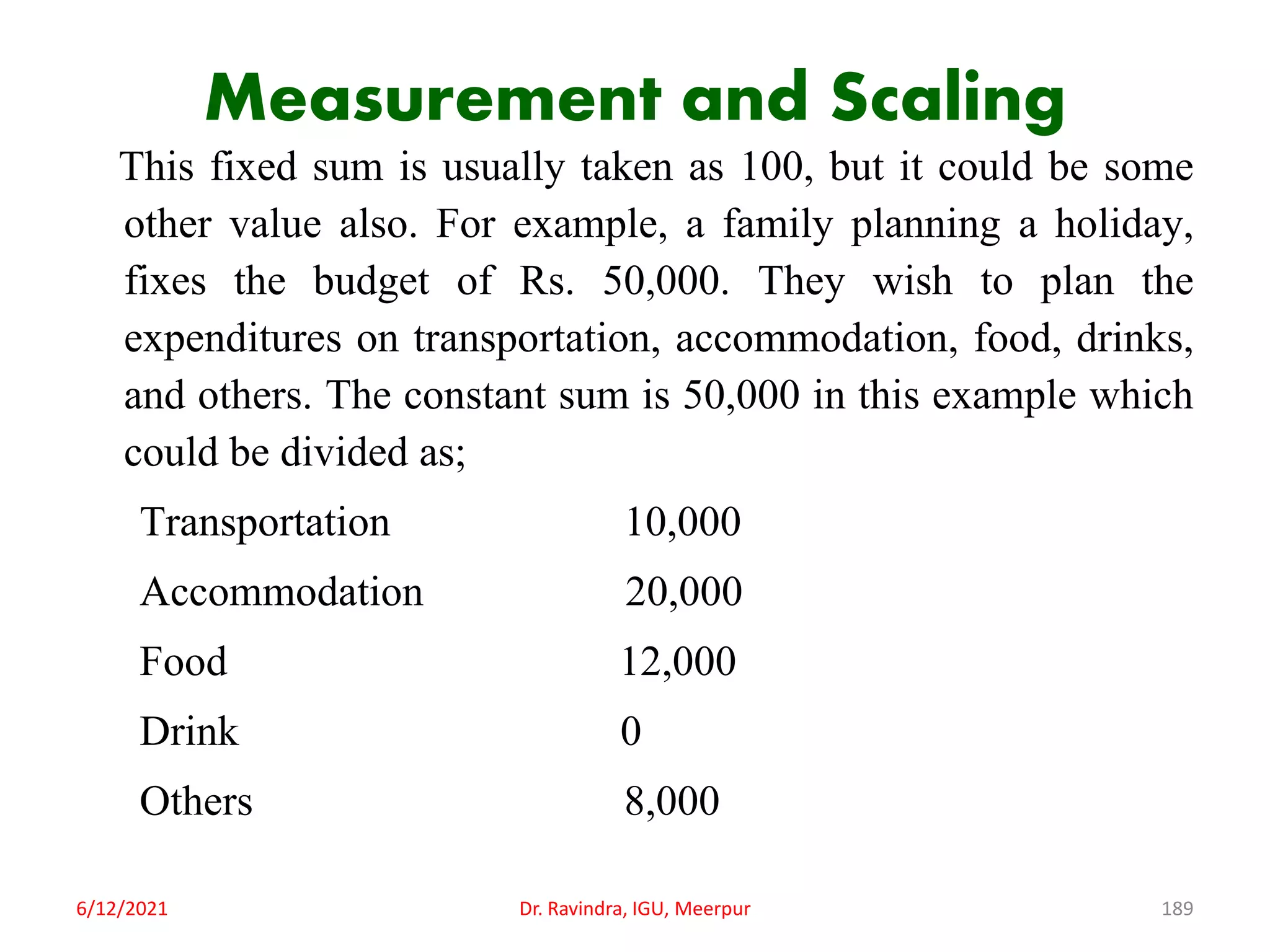 Measurement and Scaling
This fixed sum is usually taken as 100, but it could be some
other value also. For example, a family planning a holiday,
fixes the budget of Rs. 50,000. They wish to plan the
expenditures on transportation, accommodation, food, drinks,
and others. The constant sum is 50,000 in this example which
could be divided as;
Transportation 10,000
Accommodation 20,000
Food 12,000
Drink 0
Others 8,000
6/12/2021 Dr. Ravindra, IGU, Meerpur 189
 