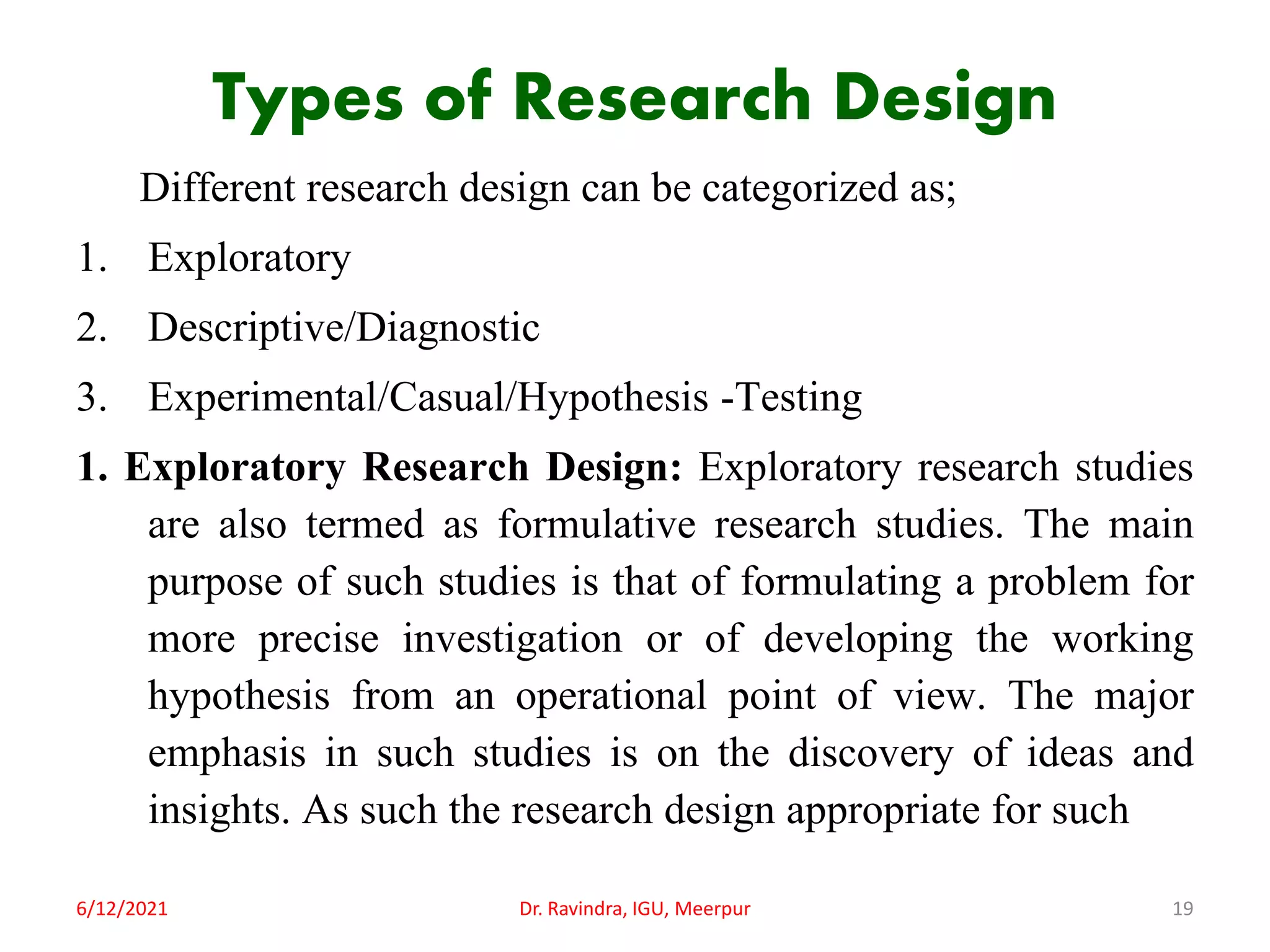 Types of Research Design
Different research design can be categorized as;
1. Exploratory
2. Descriptive/Diagnostic
3. Experimental/Casual/Hypothesis -Testing
1. Exploratory Research Design: Exploratory research studies
are also termed as formulative research studies. The main
purpose of such studies is that of formulating a problem for
more precise investigation or of developing the working
hypothesis from an operational point of view. The major
emphasis in such studies is on the discovery of ideas and
insights. As such the research design appropriate for such
6/12/2021 Dr. Ravindra, IGU, Meerpur 19
 