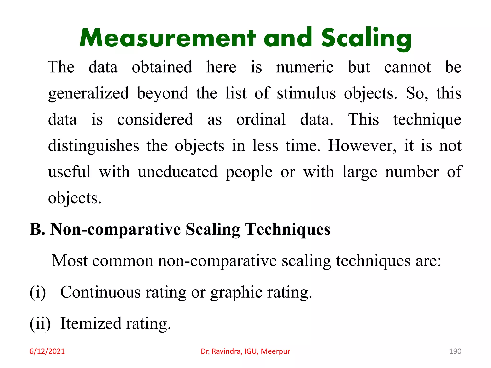 Measurement and Scaling
The data obtained here is numeric but cannot be
generalized beyond the list of stimulus objects. So, this
data is considered as ordinal data. This technique
distinguishes the objects in less time. However, it is not
useful with uneducated people or with large number of
objects.
B. Non-comparative Scaling Techniques
Most common non-comparative scaling techniques are:
(i) Continuous rating or graphic rating.
(ii) Itemized rating.
6/12/2021 Dr. Ravindra, IGU, Meerpur 190
 