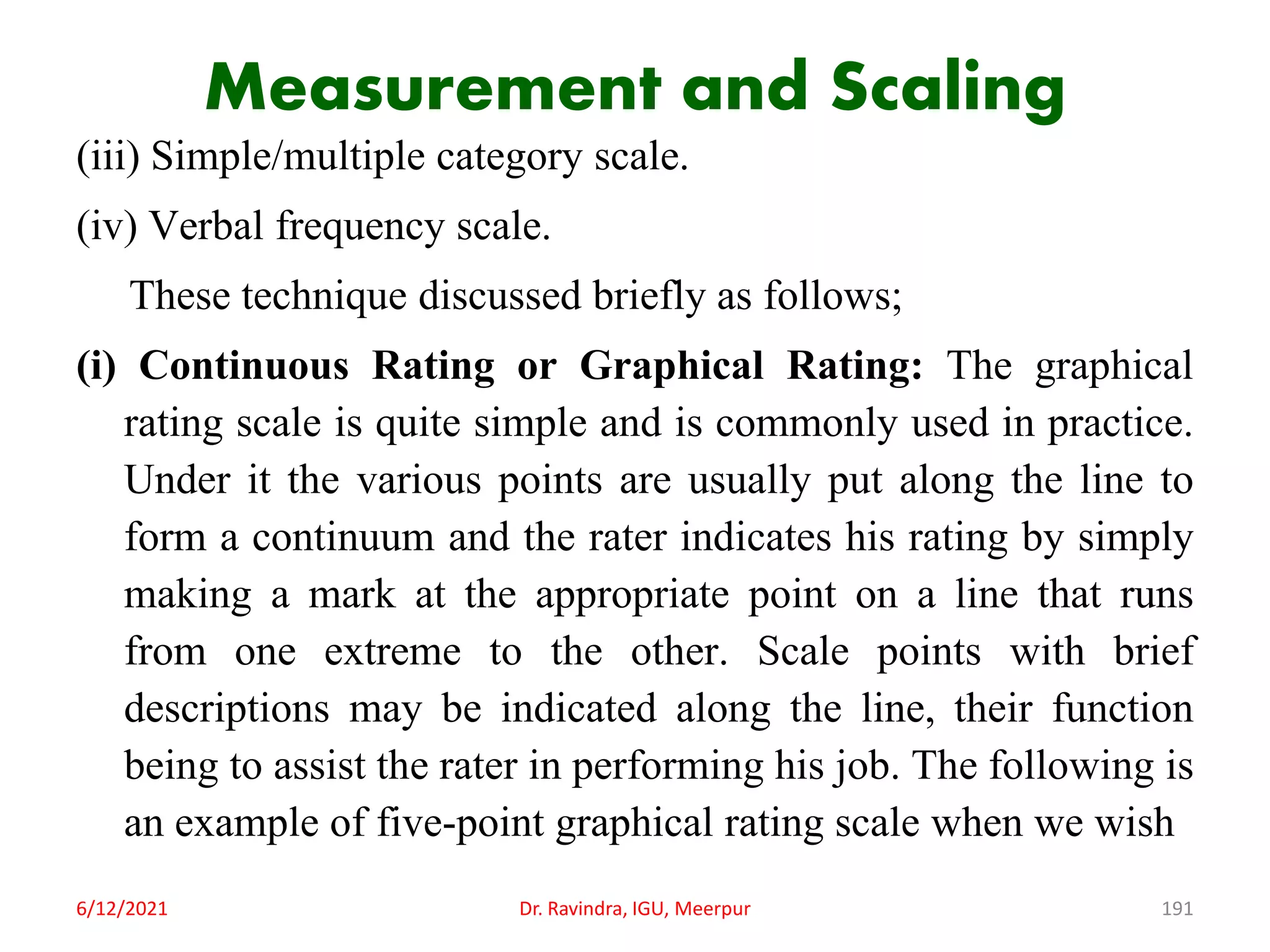Measurement and Scaling
(iii) Simple/multiple category scale.
(iv) Verbal frequency scale.
These technique discussed briefly as follows;
(i) Continuous Rating or Graphical Rating: The graphical
rating scale is quite simple and is commonly used in practice.
Under it the various points are usually put along the line to
form a continuum and the rater indicates his rating by simply
making a mark at the appropriate point on a line that runs
from one extreme to the other. Scale points with brief
descriptions may be indicated along the line, their function
being to assist the rater in performing his job. The following is
an example of five-point graphical rating scale when we wish
6/12/2021 Dr. Ravindra, IGU, Meerpur 191
 