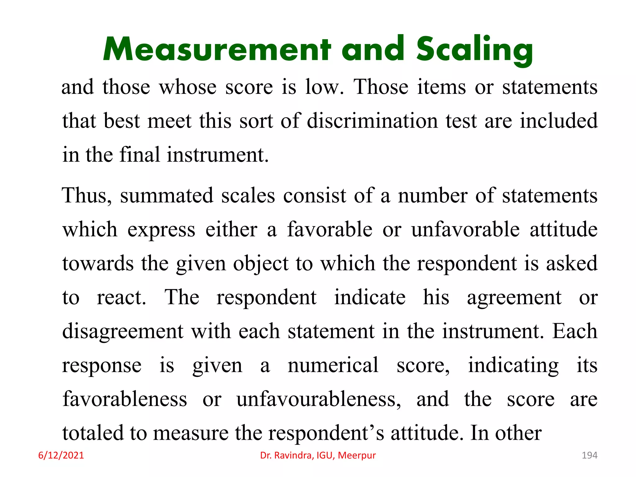 Measurement and Scaling
and those whose score is low. Those items or statements
that best meet this sort of discrimination test are included
in the final instrument.
Thus, summated scales consist of a number of statements
which express either a favorable or unfavorable attitude
towards the given object to which the respondent is asked
to react. The respondent indicate his agreement or
disagreement with each statement in the instrument. Each
response is given a numerical score, indicating its
favorableness or unfavourableness, and the score are
totaled to measure the respondent’s attitude. In other
6/12/2021 Dr. Ravindra, IGU, Meerpur 194
 