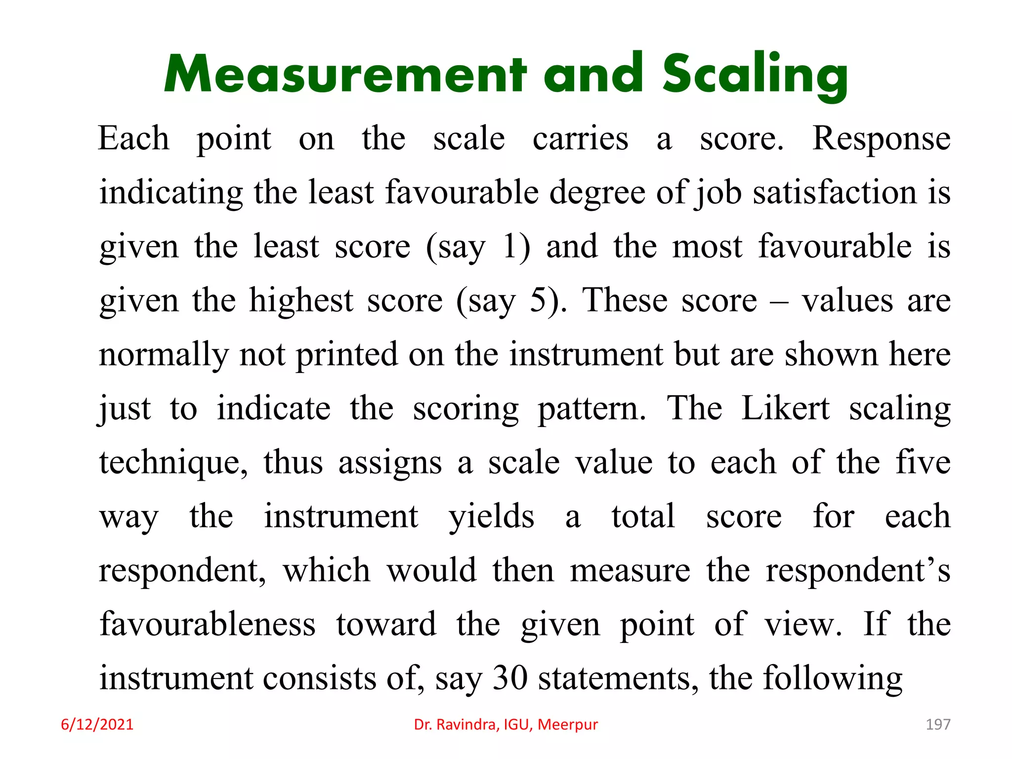 Measurement and Scaling
Each point on the scale carries a score. Response
indicating the least favourable degree of job satisfaction is
given the least score (say 1) and the most favourable is
given the highest score (say 5). These score – values are
normally not printed on the instrument but are shown here
just to indicate the scoring pattern. The Likert scaling
technique, thus assigns a scale value to each of the five
way the instrument yields a total score for each
respondent, which would then measure the respondent’s
favourableness toward the given point of view. If the
instrument consists of, say 30 statements, the following
6/12/2021 Dr. Ravindra, IGU, Meerpur 197
 