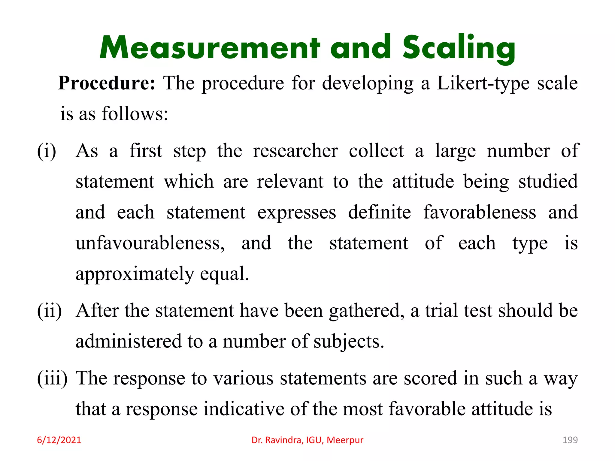 Measurement and Scaling
Procedure: The procedure for developing a Likert-type scale
is as follows:
(i) As a first step the researcher collect a large number of
statement which are relevant to the attitude being studied
and each statement expresses definite favorableness and
unfavourableness, and the statement of each type is
approximately equal.
(ii) After the statement have been gathered, a trial test should be
administered to a number of subjects.
(iii) The response to various statements are scored in such a way
that a response indicative of the most favorable attitude is
6/12/2021 Dr. Ravindra, IGU, Meerpur 199
 