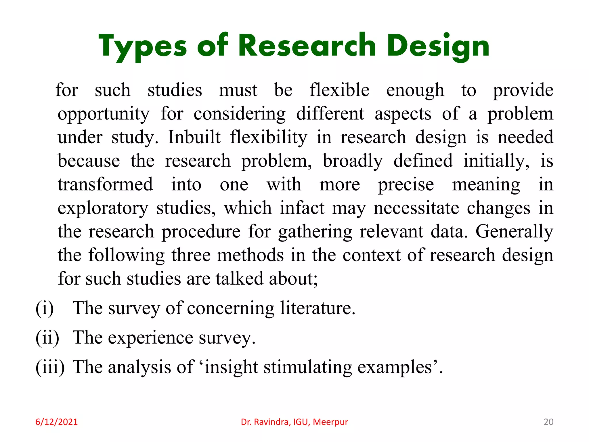 Types of Research Design
for such studies must be flexible enough to provide
opportunity for considering different aspects of a problem
under study. Inbuilt flexibility in research design is needed
because the research problem, broadly defined initially, is
transformed into one with more precise meaning in
exploratory studies, which infact may necessitate changes in
the research procedure for gathering relevant data. Generally
the following three methods in the context of research design
for such studies are talked about;
(i) The survey of concerning literature.
(ii) The experience survey.
(iii) The analysis of ‘insight stimulating examples’.
6/12/2021 Dr. Ravindra, IGU, Meerpur 20
 