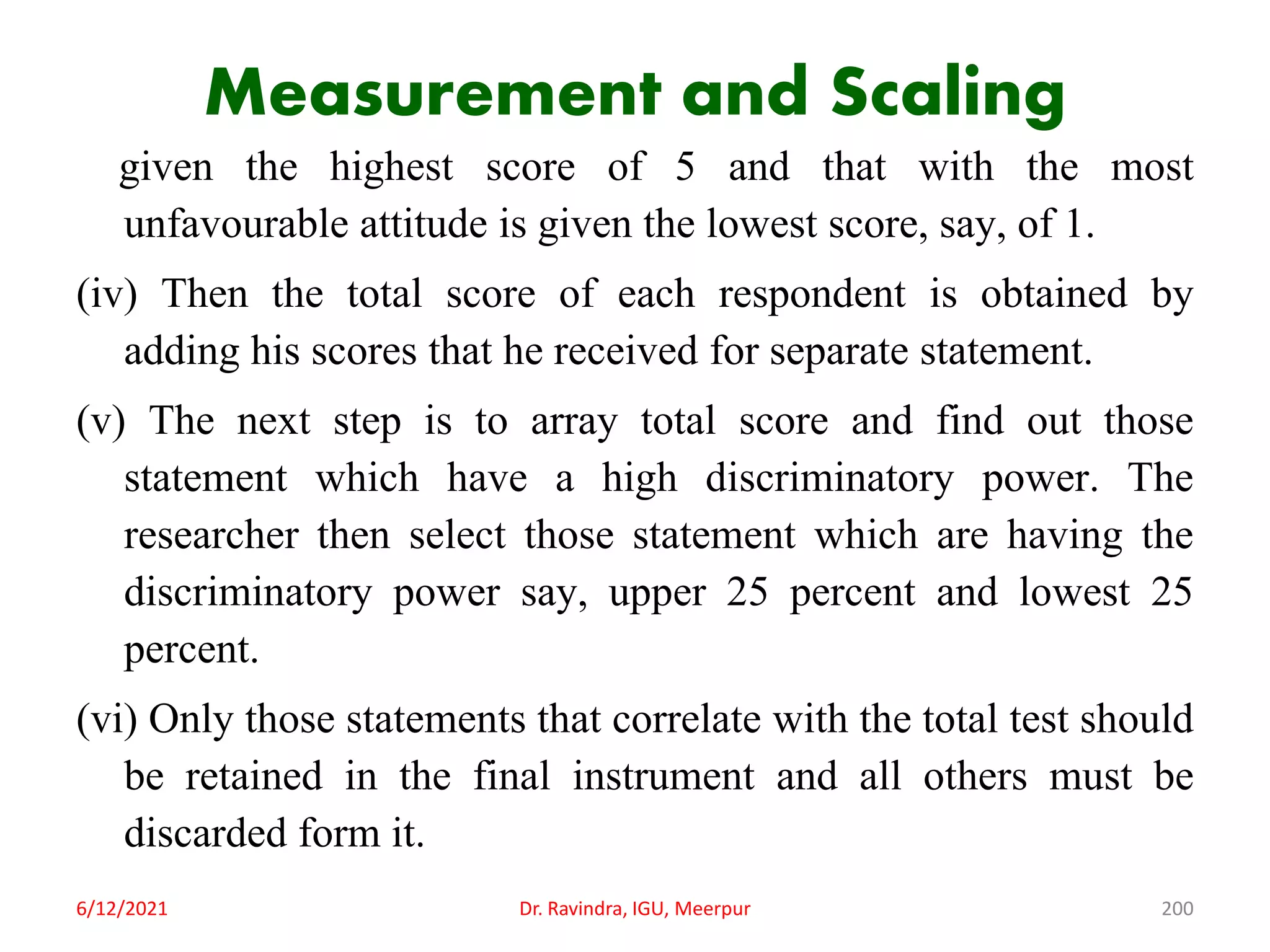 Measurement and Scaling
given the highest score of 5 and that with the most
unfavourable attitude is given the lowest score, say, of 1.
(iv) Then the total score of each respondent is obtained by
adding his scores that he received for separate statement.
(v) The next step is to array total score and find out those
statement which have a high discriminatory power. The
researcher then select those statement which are having the
discriminatory power say, upper 25 percent and lowest 25
percent.
(vi) Only those statements that correlate with the total test should
be retained in the final instrument and all others must be
discarded form it.
6/12/2021 Dr. Ravindra, IGU, Meerpur 200
 