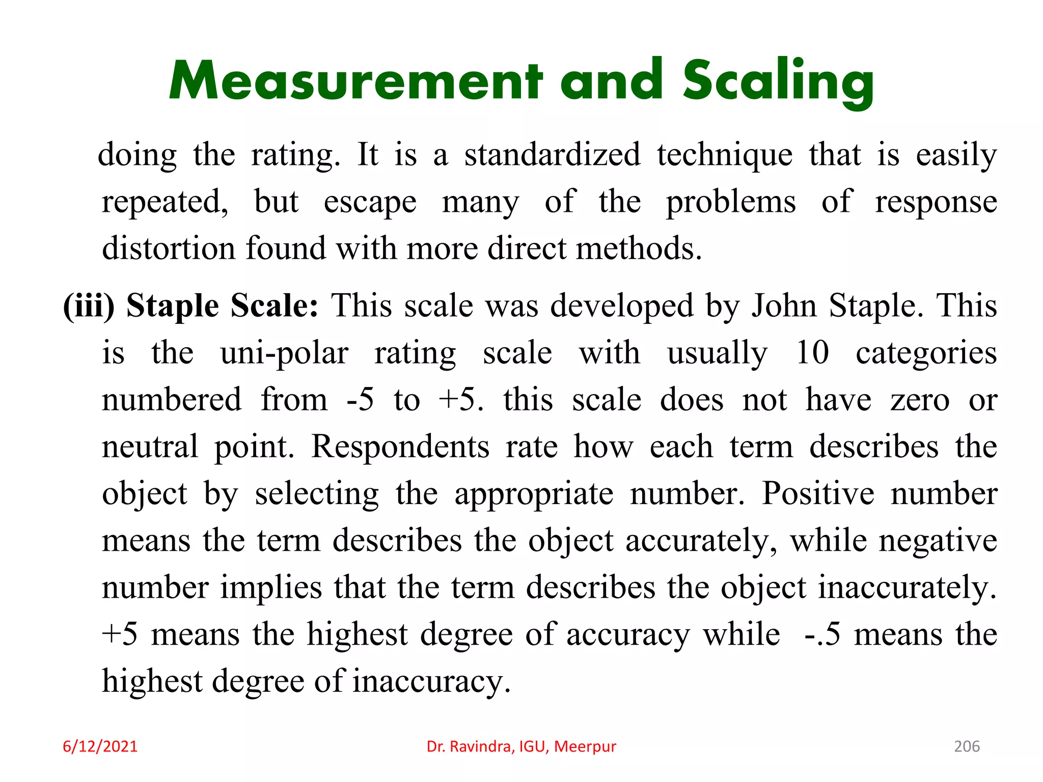 Measurement and Scaling
doing the rating. It is a standardized technique that is easily
repeated, but escape many of the problems of response
distortion found with more direct methods.
(iii) Staple Scale: This scale was developed by John Staple. This
is the uni-polar rating scale with usually 10 categories
numbered from -5 to +5. this scale does not have zero or
neutral point. Respondents rate how each term describes the
object by selecting the appropriate number. Positive number
means the term describes the object accurately, while negative
number implies that the term describes the object inaccurately.
+5 means the highest degree of accuracy while -.5 means the
highest degree of inaccuracy.
6/12/2021 Dr. Ravindra, IGU, Meerpur 206
 
