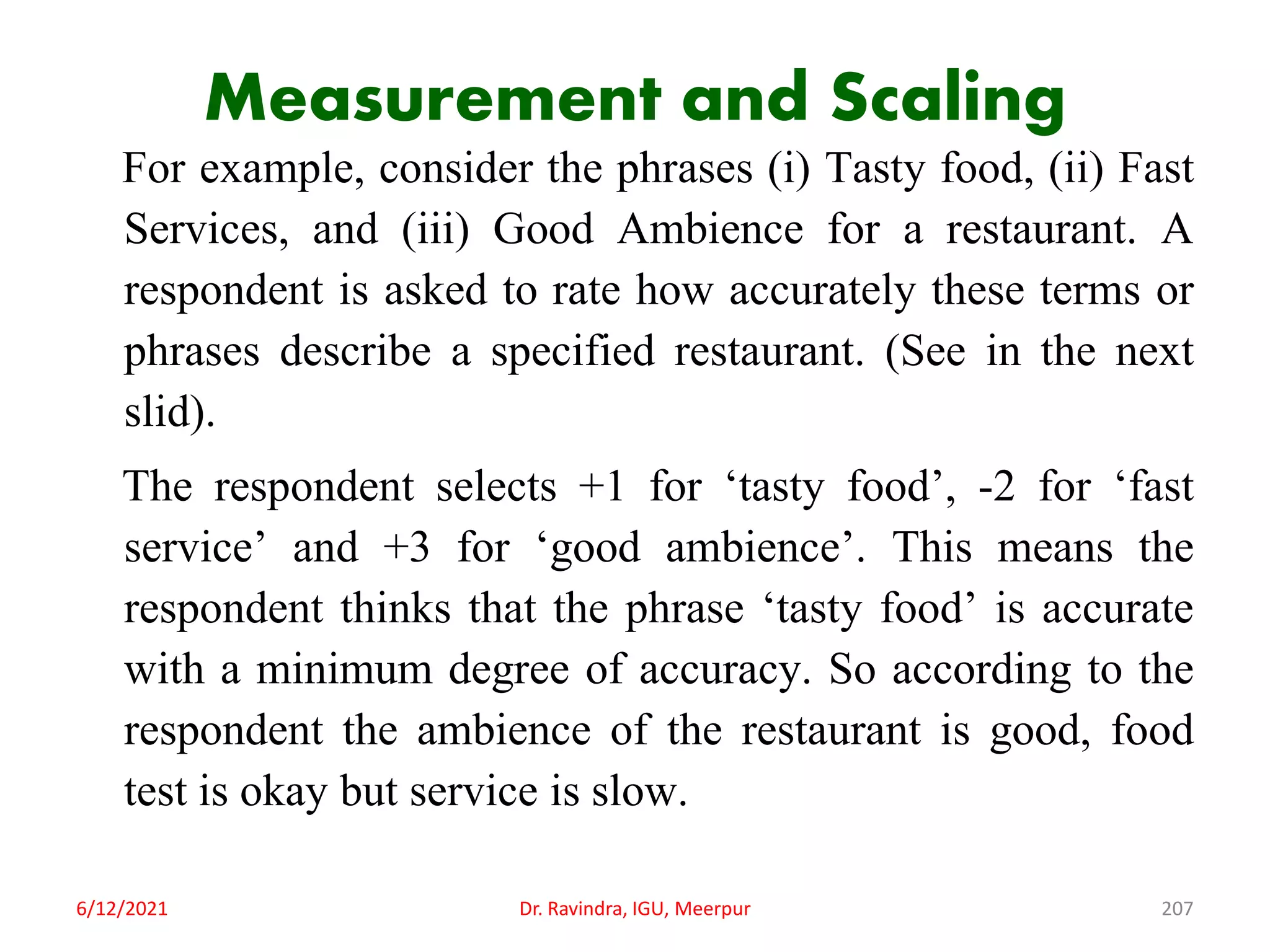 Measurement and Scaling
For example, consider the phrases (i) Tasty food, (ii) Fast
Services, and (iii) Good Ambience for a restaurant. A
respondent is asked to rate how accurately these terms or
phrases describe a specified restaurant. (See in the next
slid).
The respondent selects +1 for ‘tasty food’, -2 for ‘fast
service’ and +3 for ‘good ambience’. This means the
respondent thinks that the phrase ‘tasty food’ is accurate
with a minimum degree of accuracy. So according to the
respondent the ambience of the restaurant is good, food
test is okay but service is slow.
6/12/2021 Dr. Ravindra, IGU, Meerpur 207
 