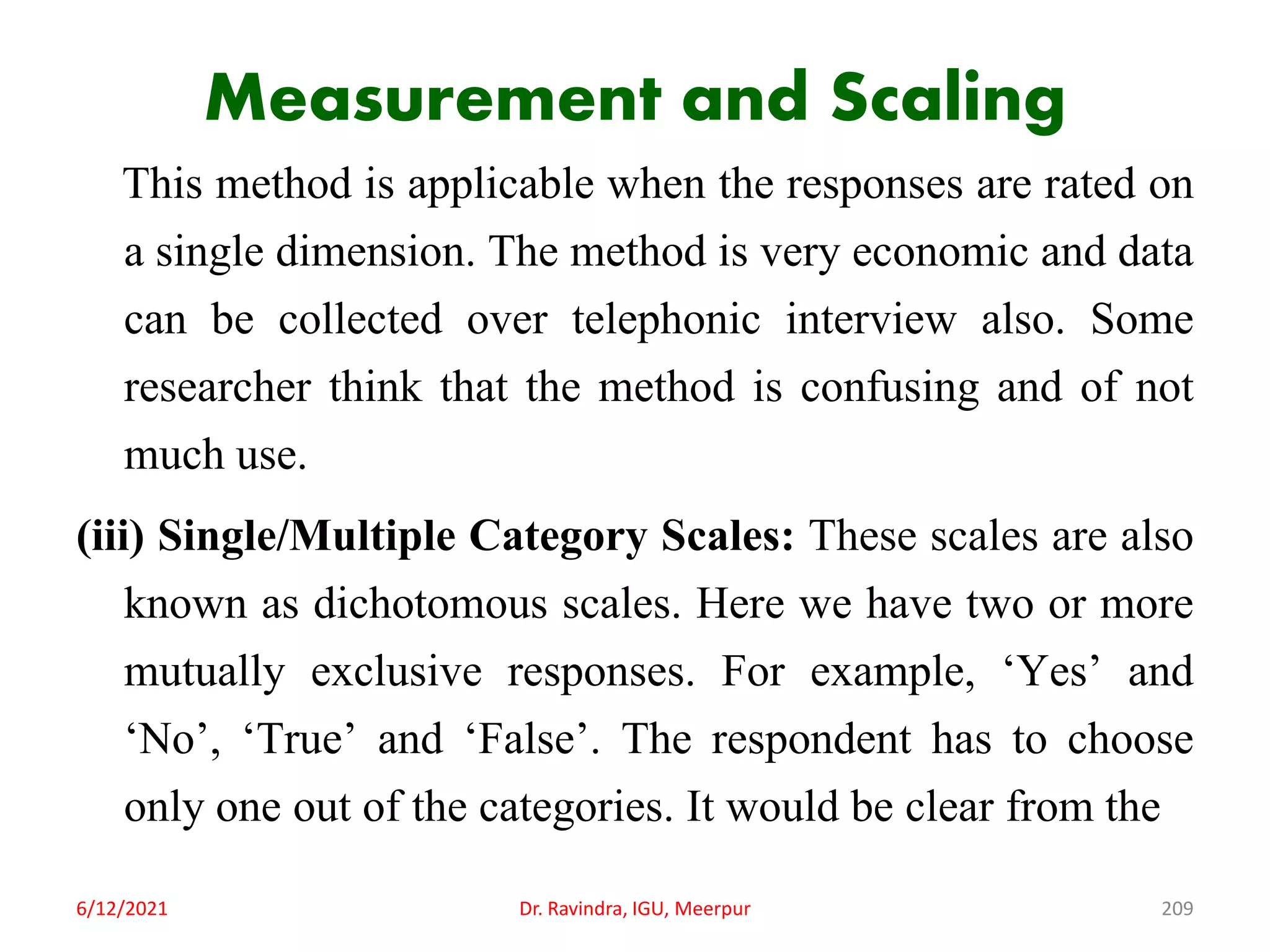 Measurement and Scaling
This method is applicable when the responses are rated on
a single dimension. The method is very economic and data
can be collected over telephonic interview also. Some
researcher think that the method is confusing and of not
much use.
(iii) Single/Multiple Category Scales: These scales are also
known as dichotomous scales. Here we have two or more
mutually exclusive responses. For example, ‘Yes’ and
‘No’, ‘True’ and ‘False’. The respondent has to choose
only one out of the categories. It would be clear from the
6/12/2021 Dr. Ravindra, IGU, Meerpur 209
 