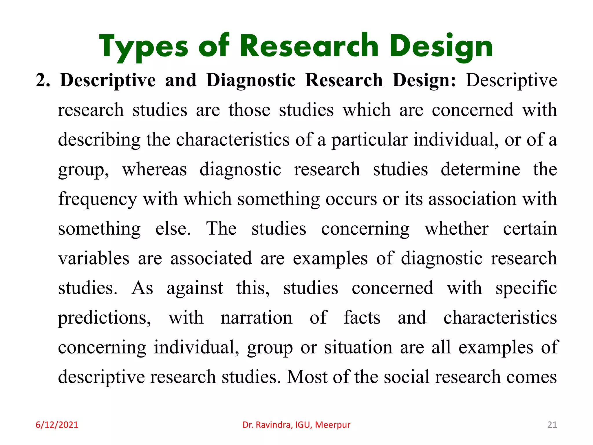 Types of Research Design
2. Descriptive and Diagnostic Research Design: Descriptive
research studies are those studies which are concerned with
describing the characteristics of a particular individual, or of a
group, whereas diagnostic research studies determine the
frequency with which something occurs or its association with
something else. The studies concerning whether certain
variables are associated are examples of diagnostic research
studies. As against this, studies concerned with specific
predictions, with narration of facts and characteristics
concerning individual, group or situation are all examples of
descriptive research studies. Most of the social research comes
6/12/2021 Dr. Ravindra, IGU, Meerpur 21
 