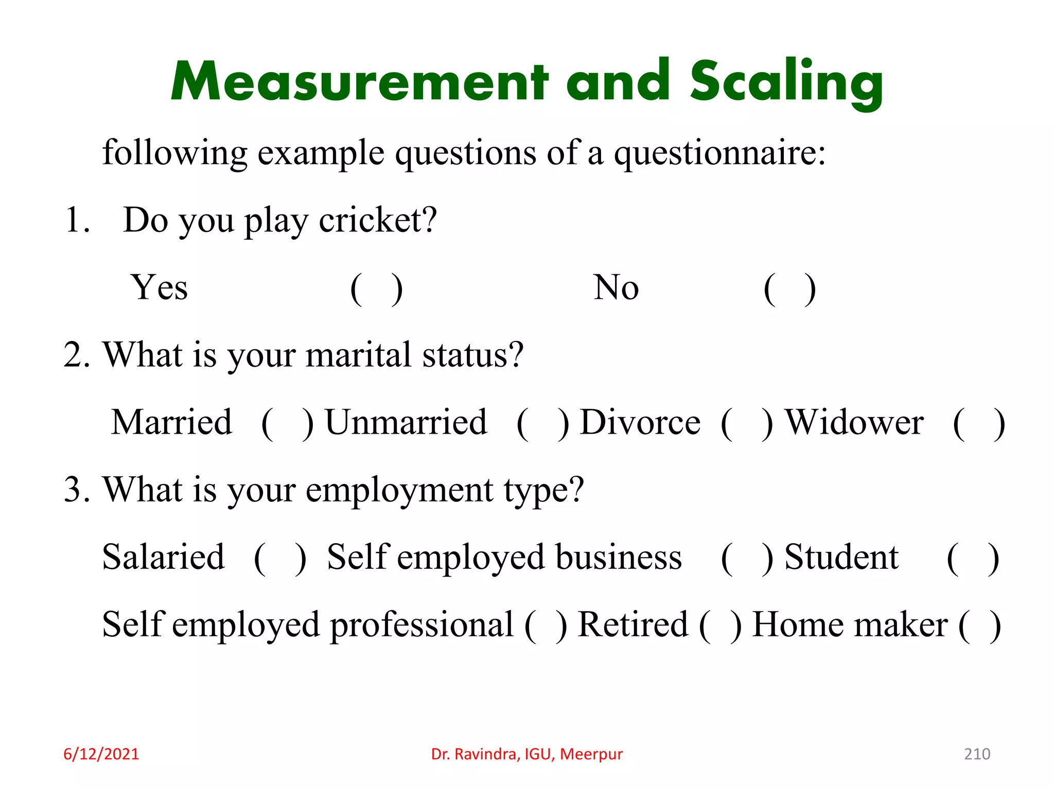 Measurement and Scaling
following example questions of a questionnaire:
1. Do you play cricket?
Yes ( ) No ( )
2. What is your marital status?
Married ( ) Unmarried ( ) Divorce ( ) Widower ( )
3. What is your employment type?
Salaried ( ) Self employed business ( ) Student ( )
Self employed professional ( ) Retired ( ) Home maker ( )
6/12/2021 Dr. Ravindra, IGU, Meerpur 210
 
