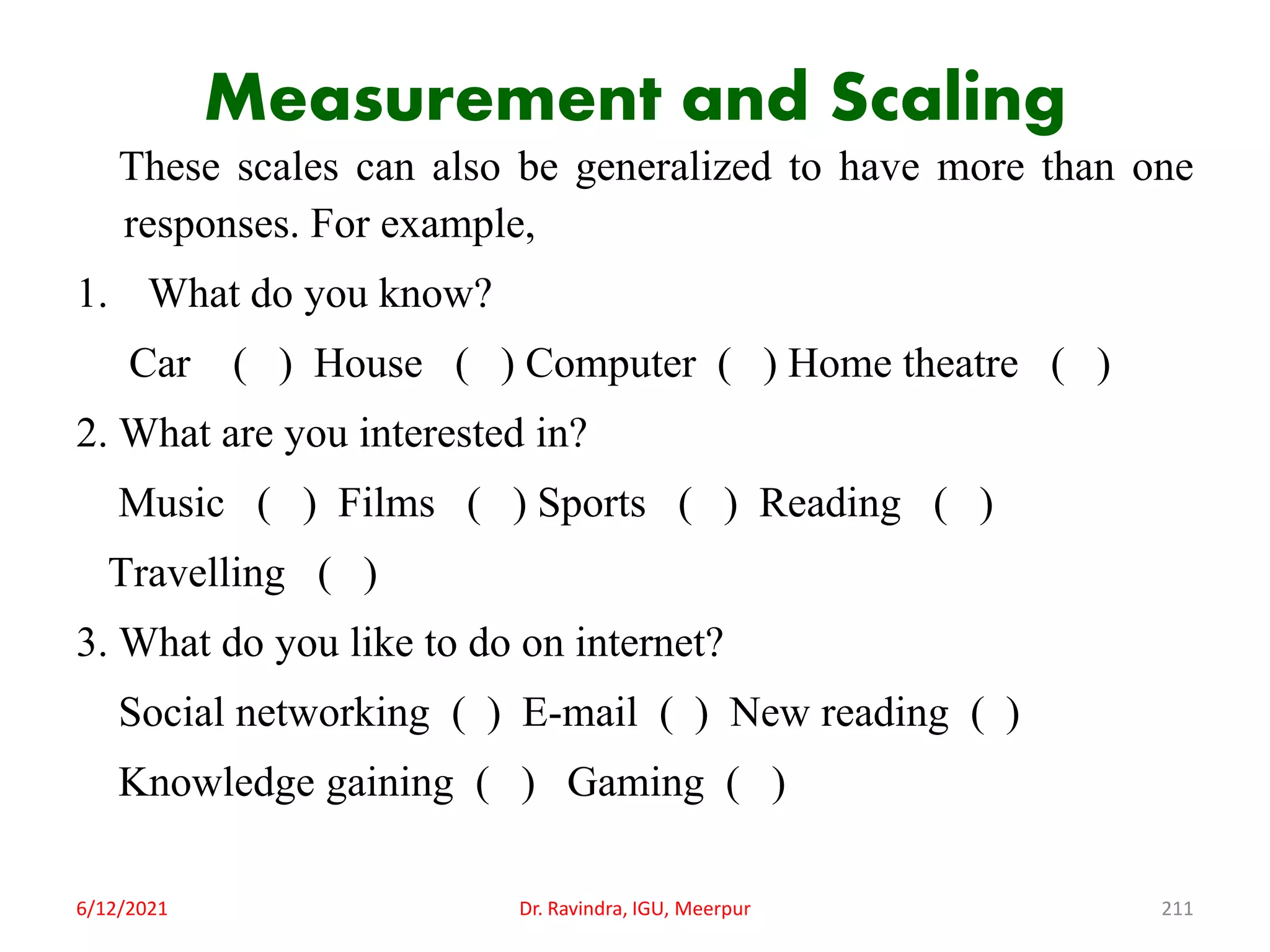 Measurement and Scaling
These scales can also be generalized to have more than one
responses. For example,
1. What do you know?
Car ( ) House ( ) Computer ( ) Home theatre ( )
2. What are you interested in?
Music ( ) Films ( ) Sports ( ) Reading ( )
Travelling ( )
3. What do you like to do on internet?
Social networking ( ) E-mail ( ) New reading ( )
Knowledge gaining ( ) Gaming ( )
6/12/2021 Dr. Ravindra, IGU, Meerpur 211
 