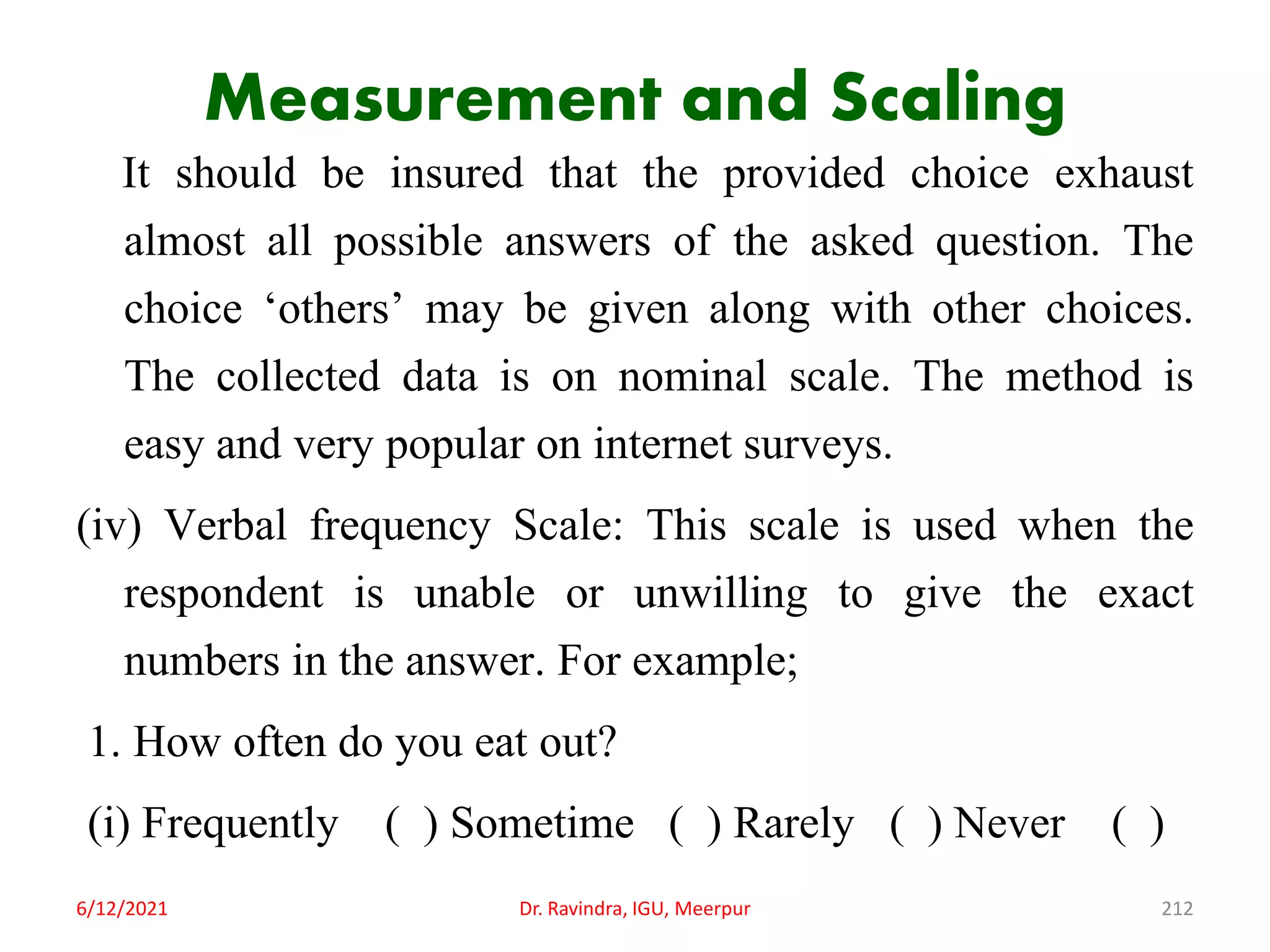 Measurement and Scaling
It should be insured that the provided choice exhaust
almost all possible answers of the asked question. The
choice ‘others’ may be given along with other choices.
The collected data is on nominal scale. The method is
easy and very popular on internet surveys.
(iv) Verbal frequency Scale: This scale is used when the
respondent is unable or unwilling to give the exact
numbers in the answer. For example;
1. How often do you eat out?
(i) Frequently ( ) Sometime ( ) Rarely ( ) Never ( )
6/12/2021 Dr. Ravindra, IGU, Meerpur 212
 