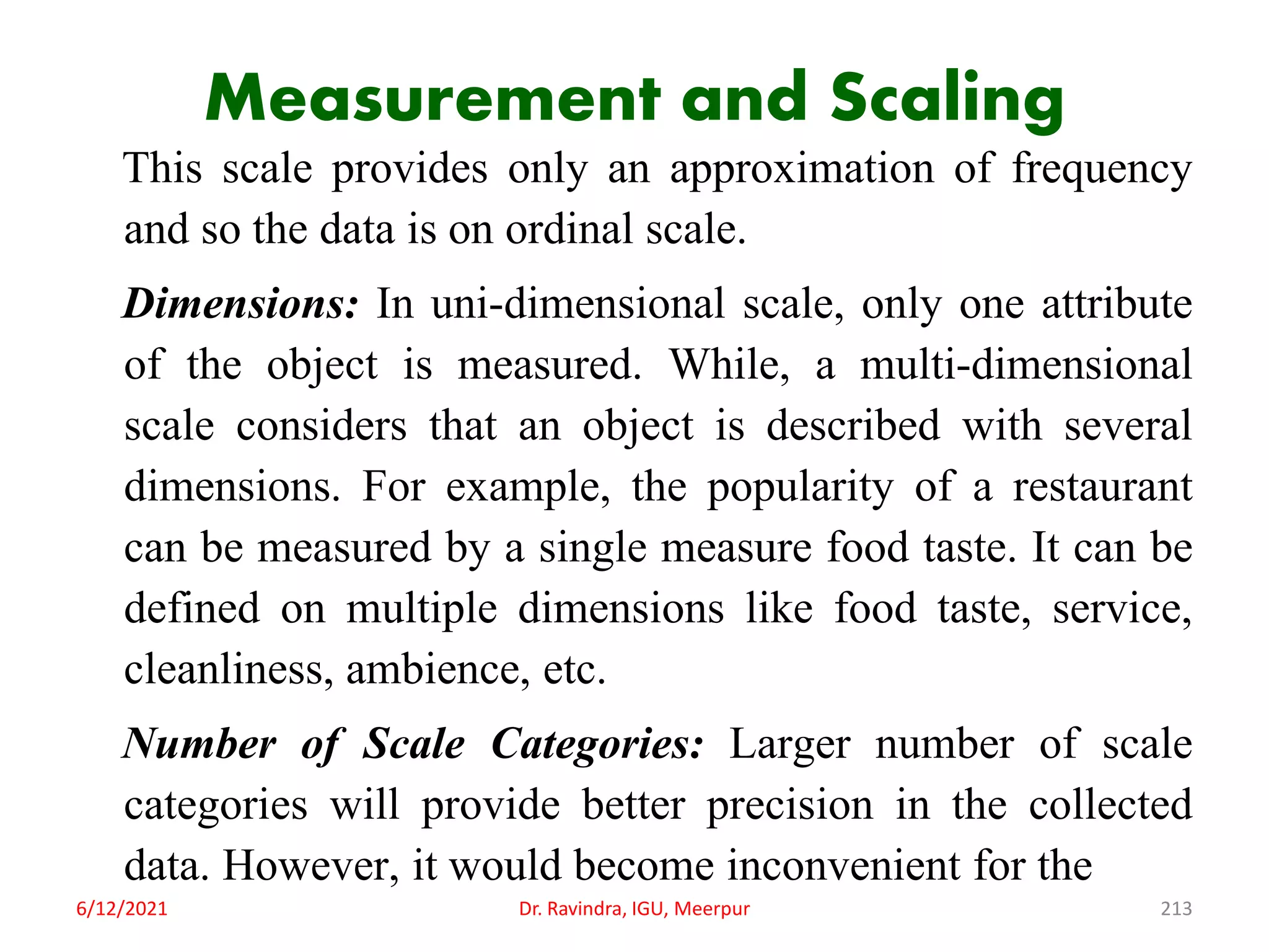 Measurement and Scaling
This scale provides only an approximation of frequency
and so the data is on ordinal scale.
Dimensions: In uni-dimensional scale, only one attribute
of the object is measured. While, a multi-dimensional
scale considers that an object is described with several
dimensions. For example, the popularity of a restaurant
can be measured by a single measure food taste. It can be
defined on multiple dimensions like food taste, service,
cleanliness, ambience, etc.
Number of Scale Categories: Larger number of scale
categories will provide better precision in the collected
data. However, it would become inconvenient for the
6/12/2021 Dr. Ravindra, IGU, Meerpur 213
 