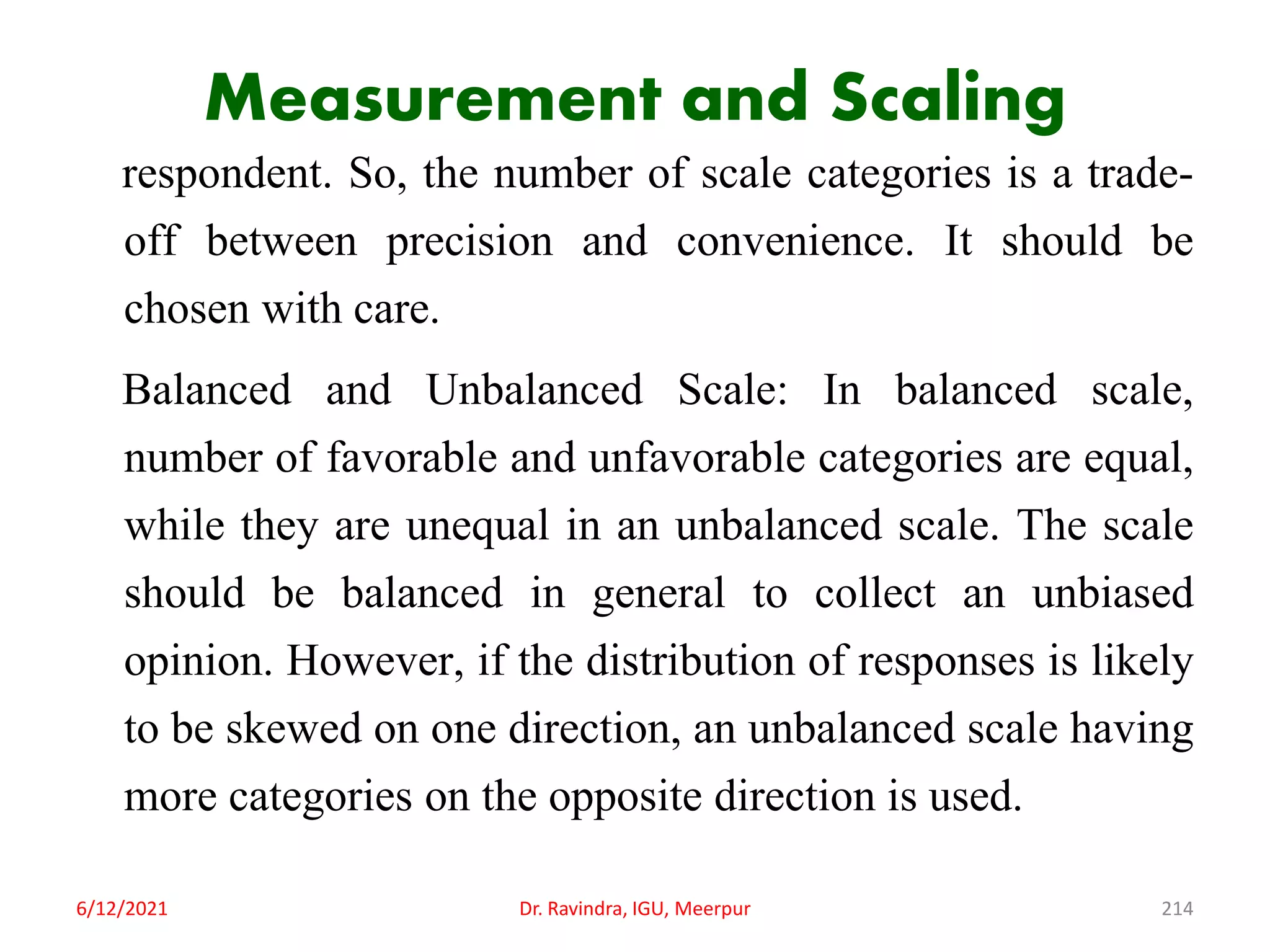 Measurement and Scaling
respondent. So, the number of scale categories is a trade-
off between precision and convenience. It should be
chosen with care.
Balanced and Unbalanced Scale: In balanced scale,
number of favorable and unfavorable categories are equal,
while they are unequal in an unbalanced scale. The scale
should be balanced in general to collect an unbiased
opinion. However, if the distribution of responses is likely
to be skewed on one direction, an unbalanced scale having
more categories on the opposite direction is used.
6/12/2021 Dr. Ravindra, IGU, Meerpur 214
 