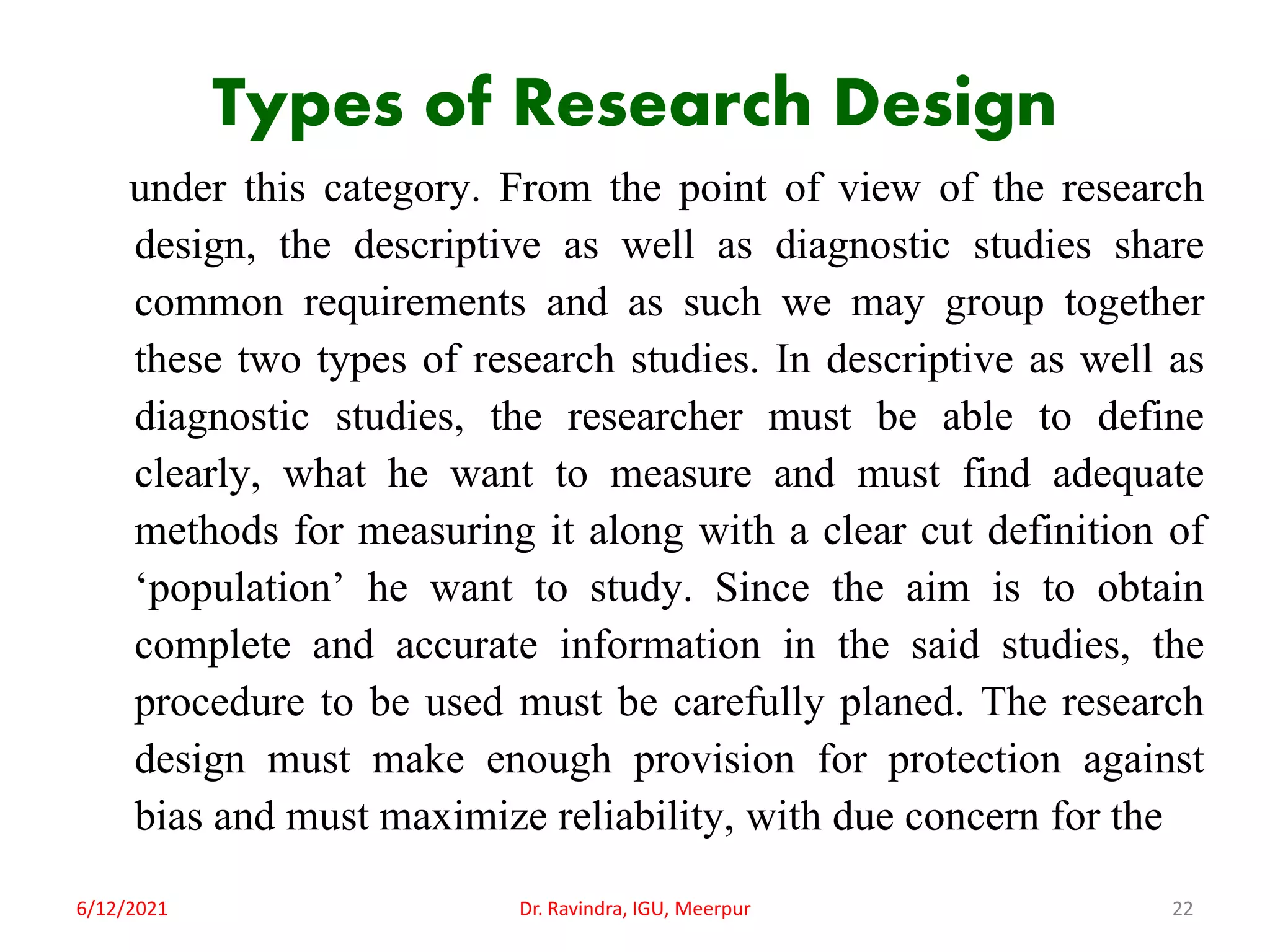 Types of Research Design
under this category. From the point of view of the research
design, the descriptive as well as diagnostic studies share
common requirements and as such we may group together
these two types of research studies. In descriptive as well as
diagnostic studies, the researcher must be able to define
clearly, what he want to measure and must find adequate
methods for measuring it along with a clear cut definition of
‘population’ he want to study. Since the aim is to obtain
complete and accurate information in the said studies, the
procedure to be used must be carefully planed. The research
design must make enough provision for protection against
bias and must maximize reliability, with due concern for the
6/12/2021 Dr. Ravindra, IGU, Meerpur 22
 