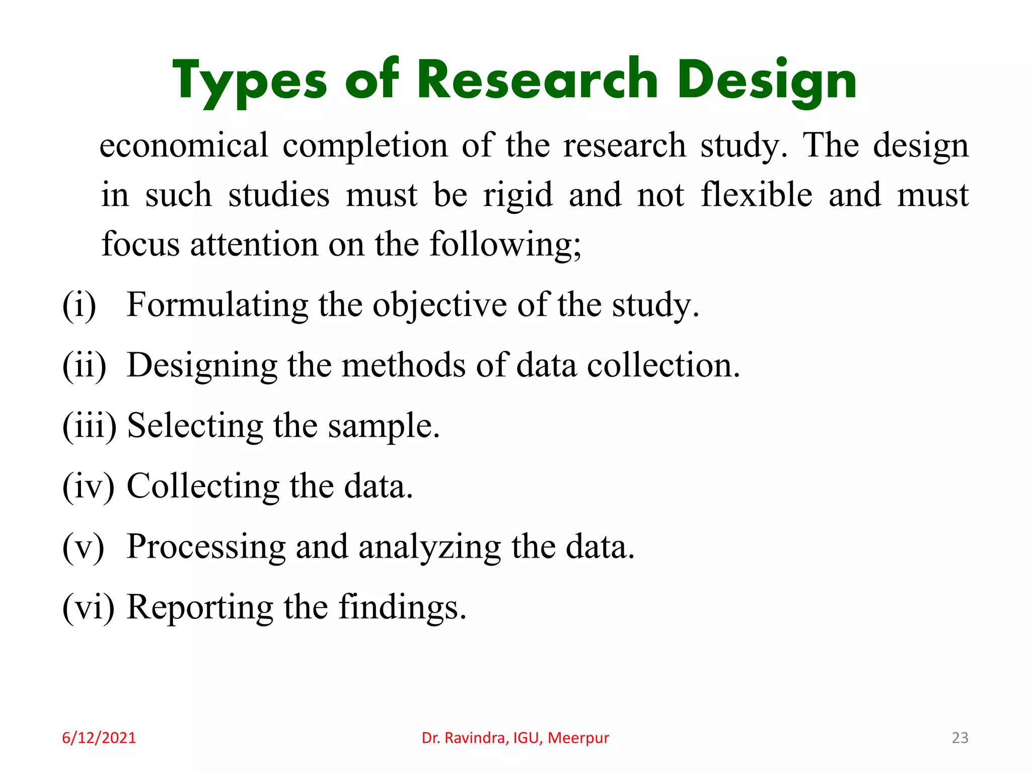 Types of Research Design
economical completion of the research study. The design
in such studies must be rigid and not flexible and must
focus attention on the following;
(i) Formulating the objective of the study.
(ii) Designing the methods of data collection.
(iii) Selecting the sample.
(iv) Collecting the data.
(v) Processing and analyzing the data.
(vi) Reporting the findings.
6/12/2021 Dr. Ravindra, IGU, Meerpur 23
 