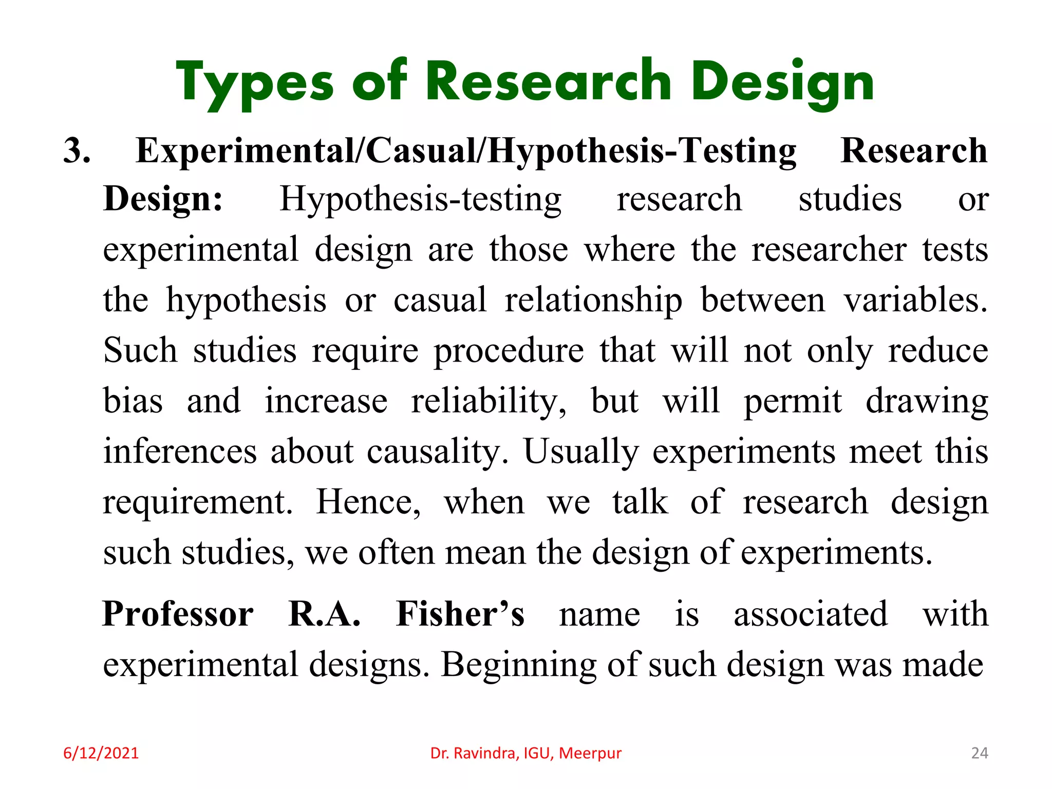 Types of Research Design
3. Experimental/Casual/Hypothesis-Testing Research
Design: Hypothesis-testing research studies or
experimental design are those where the researcher tests
the hypothesis or casual relationship between variables.
Such studies require procedure that will not only reduce
bias and increase reliability, but will permit drawing
inferences about causality. Usually experiments meet this
requirement. Hence, when we talk of research design
such studies, we often mean the design of experiments.
Professor R.A. Fisher’s name is associated with
experimental designs. Beginning of such design was made
6/12/2021 Dr. Ravindra, IGU, Meerpur 24
 