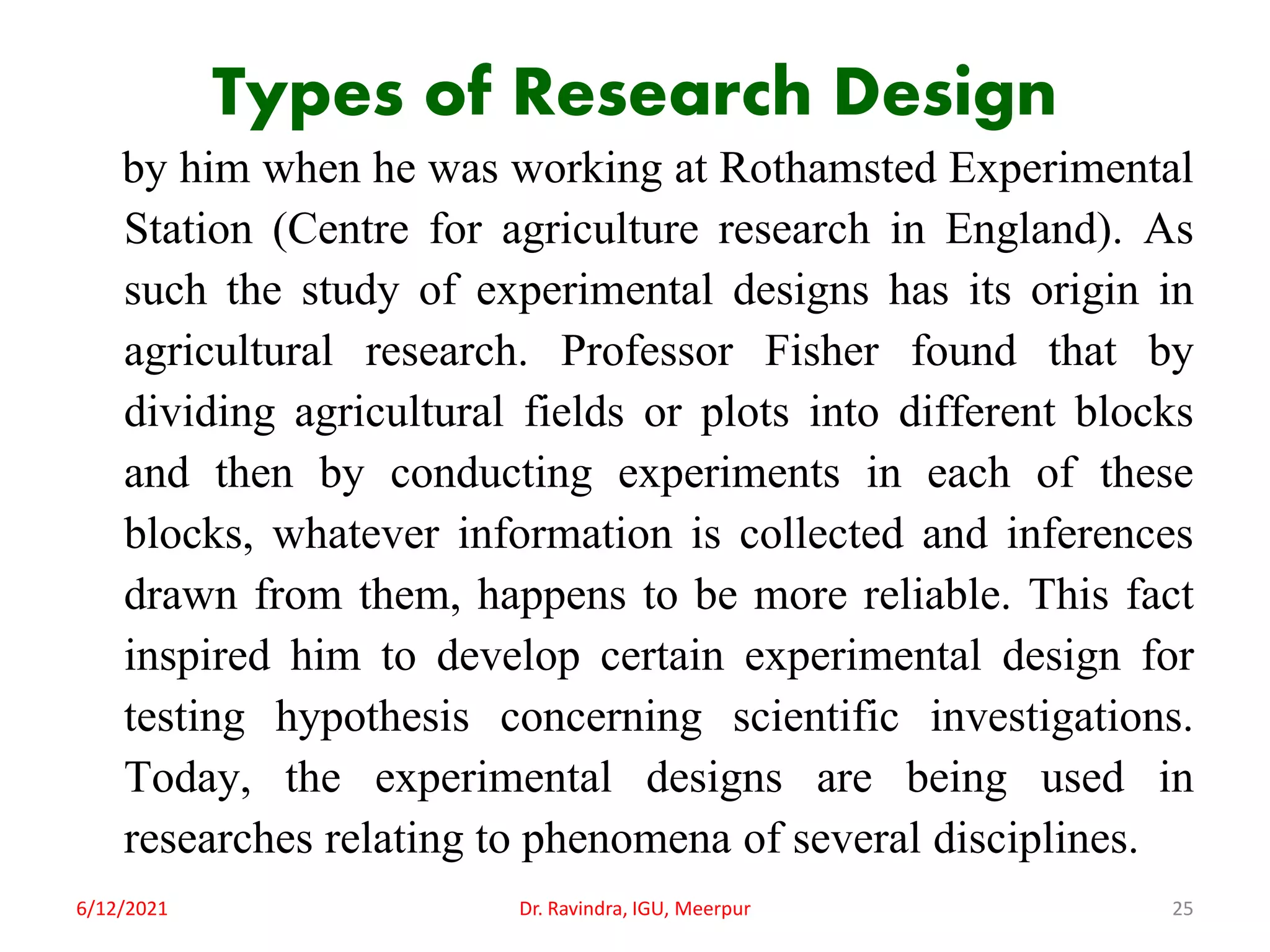 Types of Research Design
by him when he was working at Rothamsted Experimental
Station (Centre for agriculture research in England). As
such the study of experimental designs has its origin in
agricultural research. Professor Fisher found that by
dividing agricultural fields or plots into different blocks
and then by conducting experiments in each of these
blocks, whatever information is collected and inferences
drawn from them, happens to be more reliable. This fact
inspired him to develop certain experimental design for
testing hypothesis concerning scientific investigations.
Today, the experimental designs are being used in
researches relating to phenomena of several disciplines.
6/12/2021 Dr. Ravindra, IGU, Meerpur 25
 