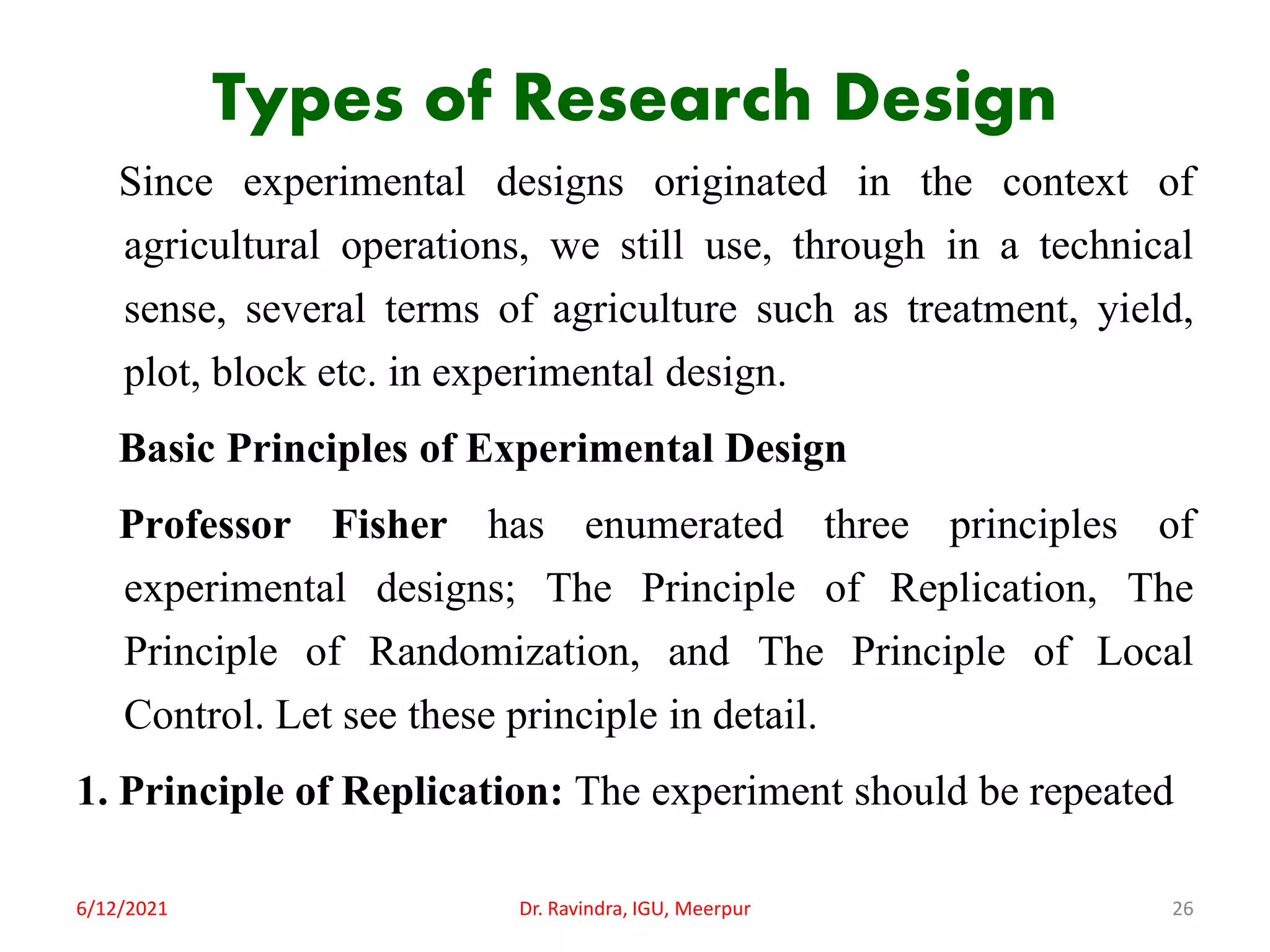 Types of Research Design
Since experimental designs originated in the context of
agricultural operations, we still use, through in a technical
sense, several terms of agriculture such as treatment, yield,
plot, block etc. in experimental design.
Basic Principles of Experimental Design
Professor Fisher has enumerated three principles of
experimental designs; The Principle of Replication, The
Principle of Randomization, and The Principle of Local
Control. Let see these principle in detail.
1. Principle of Replication: The experiment should be repeated
6/12/2021 Dr. Ravindra, IGU, Meerpur 26
 