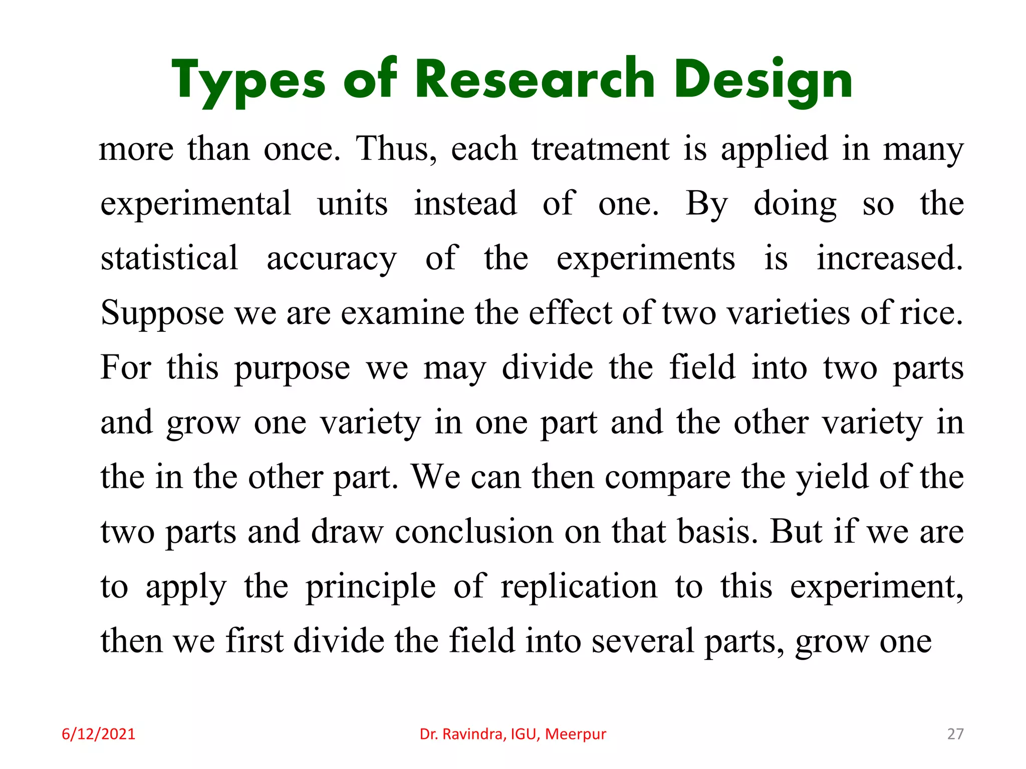 Types of Research Design
more than once. Thus, each treatment is applied in many
experimental units instead of one. By doing so the
statistical accuracy of the experiments is increased.
Suppose we are examine the effect of two varieties of rice.
For this purpose we may divide the field into two parts
and grow one variety in one part and the other variety in
the in the other part. We can then compare the yield of the
two parts and draw conclusion on that basis. But if we are
to apply the principle of replication to this experiment,
then we first divide the field into several parts, grow one
6/12/2021 Dr. Ravindra, IGU, Meerpur 27
 