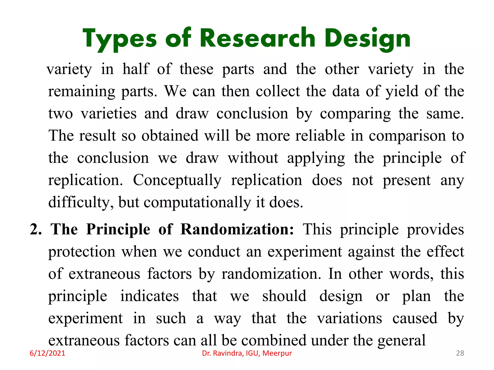 Types of Research Design
variety in half of these parts and the other variety in the
remaining parts. We can then collect the data of yield of the
two varieties and draw conclusion by comparing the same.
The result so obtained will be more reliable in comparison to
the conclusion we draw without applying the principle of
replication. Conceptually replication does not present any
difficulty, but computationally it does.
2. The Principle of Randomization: This principle provides
protection when we conduct an experiment against the effect
of extraneous factors by randomization. In other words, this
principle indicates that we should design or plan the
experiment in such a way that the variations caused by
extraneous factors can all be combined under the general
6/12/2021 Dr. Ravindra, IGU, Meerpur 28
 