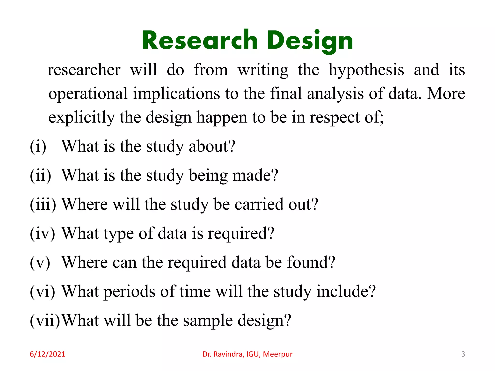 Research Design
researcher will do from writing the hypothesis and its
operational implications to the final analysis of data. More
explicitly the design happen to be in respect of;
(i) What is the study about?
(ii) What is the study being made?
(iii) Where will the study be carried out?
(iv) What type of data is required?
(v) Where can the required data be found?
(vi) What periods of time will the study include?
(vii)What will be the sample design?
6/12/2021 Dr. Ravindra, IGU, Meerpur 3
 