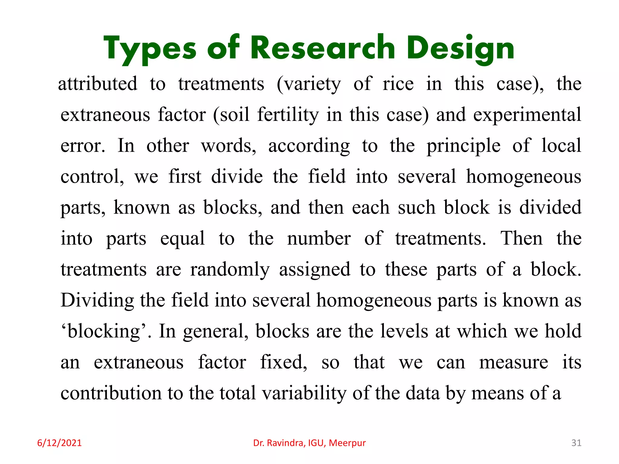 Types of Research Design
attributed to treatments (variety of rice in this case), the
extraneous factor (soil fertility in this case) and experimental
error. In other words, according to the principle of local
control, we first divide the field into several homogeneous
parts, known as blocks, and then each such block is divided
into parts equal to the number of treatments. Then the
treatments are randomly assigned to these parts of a block.
Dividing the field into several homogeneous parts is known as
‘blocking’. In general, blocks are the levels at which we hold
an extraneous factor fixed, so that we can measure its
contribution to the total variability of the data by means of a
6/12/2021 Dr. Ravindra, IGU, Meerpur 31
 