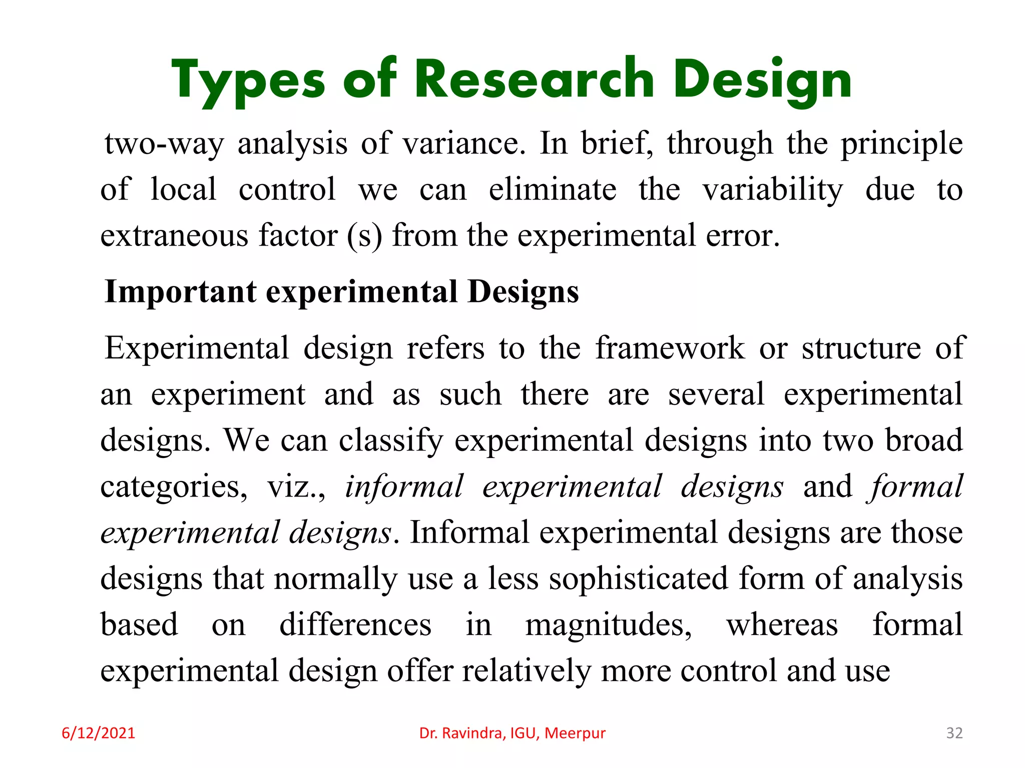 Types of Research Design
two-way analysis of variance. In brief, through the principle
of local control we can eliminate the variability due to
extraneous factor (s) from the experimental error.
Important experimental Designs
Experimental design refers to the framework or structure of
an experiment and as such there are several experimental
designs. We can classify experimental designs into two broad
categories, viz., informal experimental designs and formal
experimental designs. Informal experimental designs are those
designs that normally use a less sophisticated form of analysis
based on differences in magnitudes, whereas formal
experimental design offer relatively more control and use
6/12/2021 Dr. Ravindra, IGU, Meerpur 32
 