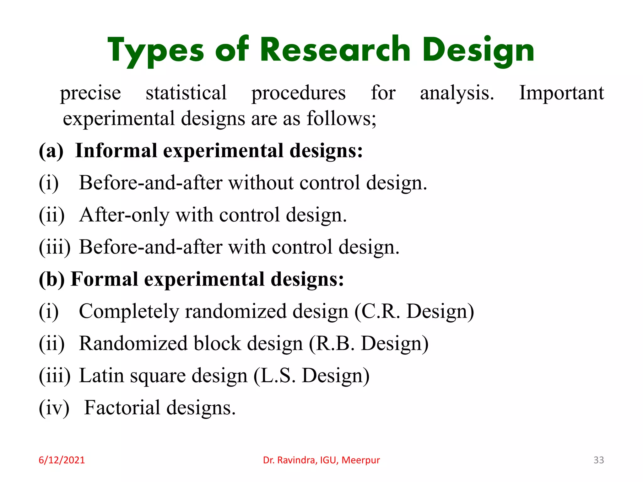 Types of Research Design
precise statistical procedures for analysis. Important
experimental designs are as follows;
(a) Informal experimental designs:
(i) Before-and-after without control design.
(ii) After-only with control design.
(iii) Before-and-after with control design.
(b) Formal experimental designs:
(i) Completely randomized design (C.R. Design)
(ii) Randomized block design (R.B. Design)
(iii) Latin square design (L.S. Design)
(iv) Factorial designs.
6/12/2021 Dr. Ravindra, IGU, Meerpur 33
 