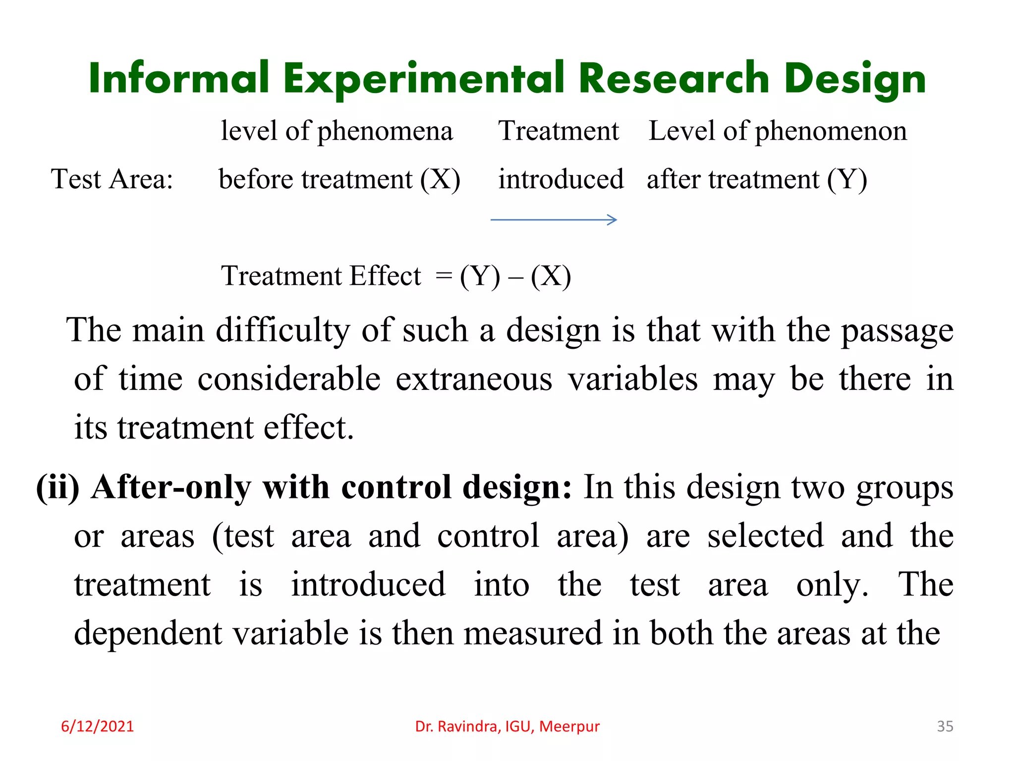 Informal Experimental Research Design
level of phenomena Treatment Level of phenomenon
Test Area: before treatment (X) introduced after treatment (Y)
Treatment Effect = (Y) – (X)
The main difficulty of such a design is that with the passage
of time considerable extraneous variables may be there in
its treatment effect.
(ii) After-only with control design: In this design two groups
or areas (test area and control area) are selected and the
treatment is introduced into the test area only. The
dependent variable is then measured in both the areas at the
6/12/2021 Dr. Ravindra, IGU, Meerpur 35
 